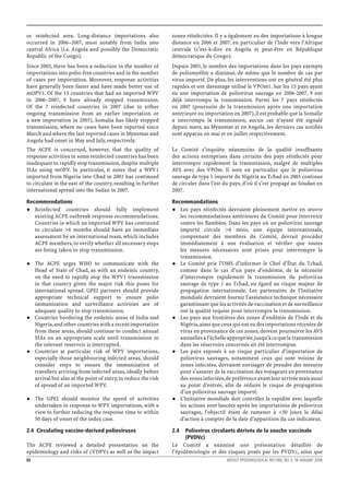or reinfected area. Long-distance importations also               zones réinfectées. Il y a également eu des importations à longue
occurred in 2006–2007, most notably from India into               distance en 2006 et 2007, en particulier de l’Inde vers l’Afrique
central Africa (i.e. Angola and possibly the Democratic           centrale (c’est-à-dire en Angola et peut-être en République
Republic of the Congo).                                           démocratique du Congo).
Since 2005, there has been a reduction in the number of           Depuis 2005, le nombre des importations dans les pays exempts
importations into polio-free countries and in the number          de poliomyélite a diminué, de même que le nombre de cas par
of cases per importation. Moreover, response activities           virus importé. De plus, les interventions ont en général été plus
have generally been faster and have made better use of            rapides et ont davantage utilisé le VPOm1. Sur les 15 pays ayant
mOPV1. Of the 15 countries that had an imported WPV               eu une importation de poliovirus sauvage en 2006-2007, 9 ont
in 2006–2007, 9 have already stopped transmission.                déjà interrompu la transmission. Parmi les 7 pays réinfectés
Of the 7 reinfected countries in 2007 (due to either              en 2007 (poursuite de la transmission après une importation
ongoing transmission from an earlier importation or               antérieure ou importation en 2007), il est probable que la Somalie
a new importation in 2007), Somalia has likely stopped            a interrompu la transmission, aucun cas n’ayant été signalé
transmission, where no cases have been reported since             depuis mars; au Myanmar et en Angola, les derniers cas notiﬁés
March and where the last reported cases in Myanmar and            sont apparus en mai et en juillet respectivement.
Angola had onset in May and July, respectively.
The ACPE is concerned, however, that the quality of               Le Comité s’inquiète néanmoins de la qualité insufﬁsante
response activities in some reinfected countries has been         des actions entreprises dans certains des pays réinfectés pour
inadequate to rapidly stop transmission, despite multiple         interrompre rapidement la transmission, malgré de multiples
SIAs using mOPV. In particular, it notes that a WPV1              AVS avec des VPOm. Il note en particulier que le poliovirus
imported from Nigeria into Chad in 2003 has continued             sauvage de type 1 importé du Nigéria au Tchad en 2003 continue
to circulate in the east of the country, resulting in further     de circuler dans l’est du pays, d’où il s’est propagé au Soudan en
international spread into the Sudan in 2007.                      2007.

Recommendations                                                   Recommandations
   Reinfected countries should fully implement                       Les pays réinfectés devraient pleinement mettre en œuvre
   existing ACPE outbreak response recommendations.                  les recommandations antérieures du Comité pour intervenir
   Countries in which an imported WPV has continued                  contre les ﬂambées. Dans les pays où un poliovirus sauvage
   to circulate >6 months should have an immediate                   importé circule >6 mois, une équipe internationale,
   assessment by an international team, which includes               comprenant des membres du Comité, devrait procéder
   ACPE members, to verify whether all necessary steps               immédiatement à une évaluation et vériﬁer que toutes
   are being taken to stop transmission.                             les mesures nécessaires sont prises pour interrompre la
                                                                     transmission.
     The ACPE urges WHO to communicate with the                      Le Comité prie l’OMS d’informer le Chef d’État du Tchad,
     Head of State of Chad, as with an endemic country,              comme dans le cas d’un pays d’endémie, de la nécessité
     on the need to rapidly stop the WPV1 transmission               d’interrompre rapidement la transmission du poliovirus
     in that country given the major risk this poses for             sauvage de type 1 au Tchad, eu égard au risque majeur de
     international spread. GPEI partners should provide              propagation internationale. Les partenaires de l’Initiative
     appropriate technical support to ensure polio                   mondiale devraient fournir l’assistance technique nécessaire
     immunization and surveillance activities are of                 garantissant que les activités de vaccination et de surveillance
     adequate quality to stop transmission.                          ont la qualité requise pour interrompre la transmission.
     Countries bordering the endemic areas of India and              Les pays aux frontières des zones d’endémie de l’Inde et du
     Nigeria, and other countries with a recent importation          Nigéria, ainsi que ceux qui ont eu des importations récentes de
     from these areas, should continue to conduct annual             virus en provenance de ces zones, doivent poursuivre les AVS
     SIAs on an appropriate scale until transmission in              annuelles à l’échelle appropriée, jusqu’à ce que la transmission
     the relevant reservoir is interrupted.                          dans les réservoirs concernés ait été interrompue.
     Countries at particular risk of WPV importations,               Les pays exposés à un risque particulier d’importation de
     especially those neighbouring infected areas, should            poliovirus sauvages, notamment ceux qui sont voisins de
     consider steps to ensure the immunization of                    zones infectées, devraient envisager de prendre des mesures
     travellers arriving from infected areas, ideally before         pour s’assurer de la vaccination des voyageurs en provenance
     arrival but also at the point of entry, to reduce the risk      des zones infectées, de préférence avant leur arrivée mais aussi
     of spread of an imported WPV.                                   au point d’entrée, aﬁn de réduire le risque de propagation
                                                                     d’un poliovirus sauvage importé.
     The GPEI should monitor the speed of activities                 L’Initiative mondiale doit contrôler la rapidité avec laquelle
     undertaken in response to WPV importations, with a              les actions sont lancées après les importations de poliovirus
     view to further reducing the response time to within            sauvages, l’objectif étant de ramener à <50 jours le délai
     50 days of onset of the index case.                             d’action à compter de la date d’apparition du cas indicateur.

2.4 Circulating vaccine-derived polioviruses                      2.4   Poliovirus circulants dérivés de la souche vaccinale
                                                                        (PVDVc)
The ACPE reviewed a detailed presentation on the                  Le Comité a examiné une présentation détaillée de
epidemiology and risks of cVDPVs as well as the impact            l’épidémiologie et des risques posés par les PVDVc, ainsi que
32                                                                                        WEEKLY EPIDEMIOLOGICAL RECORD, NO. 3, 18 JANUARY 2008
 