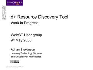 d+ Resource Discovery Tool  w ork in Progress WebCT User group 9 th  May 2006 Adrian Stevenson Learning Technology Services The University of Manchester 