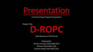 PresentationFinal Year Project Proposal Presentation
Project Title:
D-ROPC(Data Recovery of Cell Phone)
Proposed By:
M.Fiaz-ul-Hassan (FA12-BSCS-079)
M.Imran (FA12-BSCS-136)
Ghulam Dastgir (FA12-BSCS-137)
 