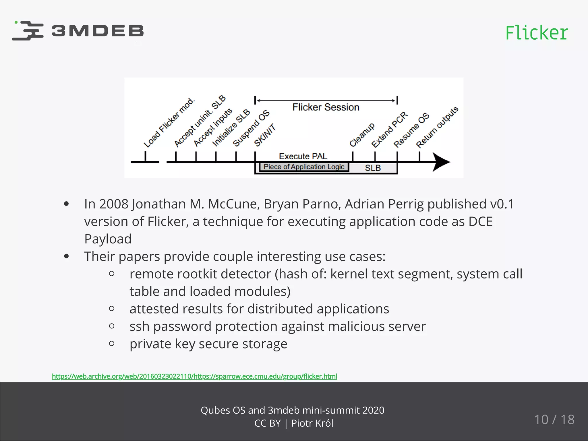 In 2008 Jonathan M. McCune, Bryan Parno, Adrian Perrig published v0.1
version of Flicker, a technique for executing application code as DCE
Payload
Their papers provide couple interesting use cases:
remote rootkit detector (hash of: kernel text segment, system call
table and loaded modules)
attested results for distributed applications
ssh password protection against malicious server
private key secure storage
https://web.archive.org/web/20160323022110/https://sparrow.ece.cmu.edu/group/ﬂicker.html
Flicker
10 / 18
Qubes OS and 3mdeb mini-summit 2020
CC BY | Piotr Król
 