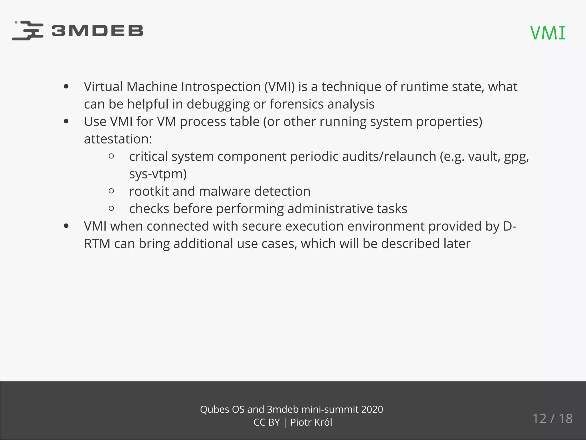 Virtual Machine Introspection (VMI) is a technique of runtime state, what
can be helpful in debugging or forensics analysis
Use VMI for VM process table (or other running system properties)
attestation:
critical system component periodic audits/relaunch (e.g. vault, gpg,
sys-vtpm)
rootkit and malware detection
checks before performing administrative tasks
VMI when connected with secure execution environment provided by D-
RTM can bring additional use cases, which will be described later
VMI
12 / 18
Qubes OS and 3mdeb mini-summit 2020
CC BY | Piotr Król
 