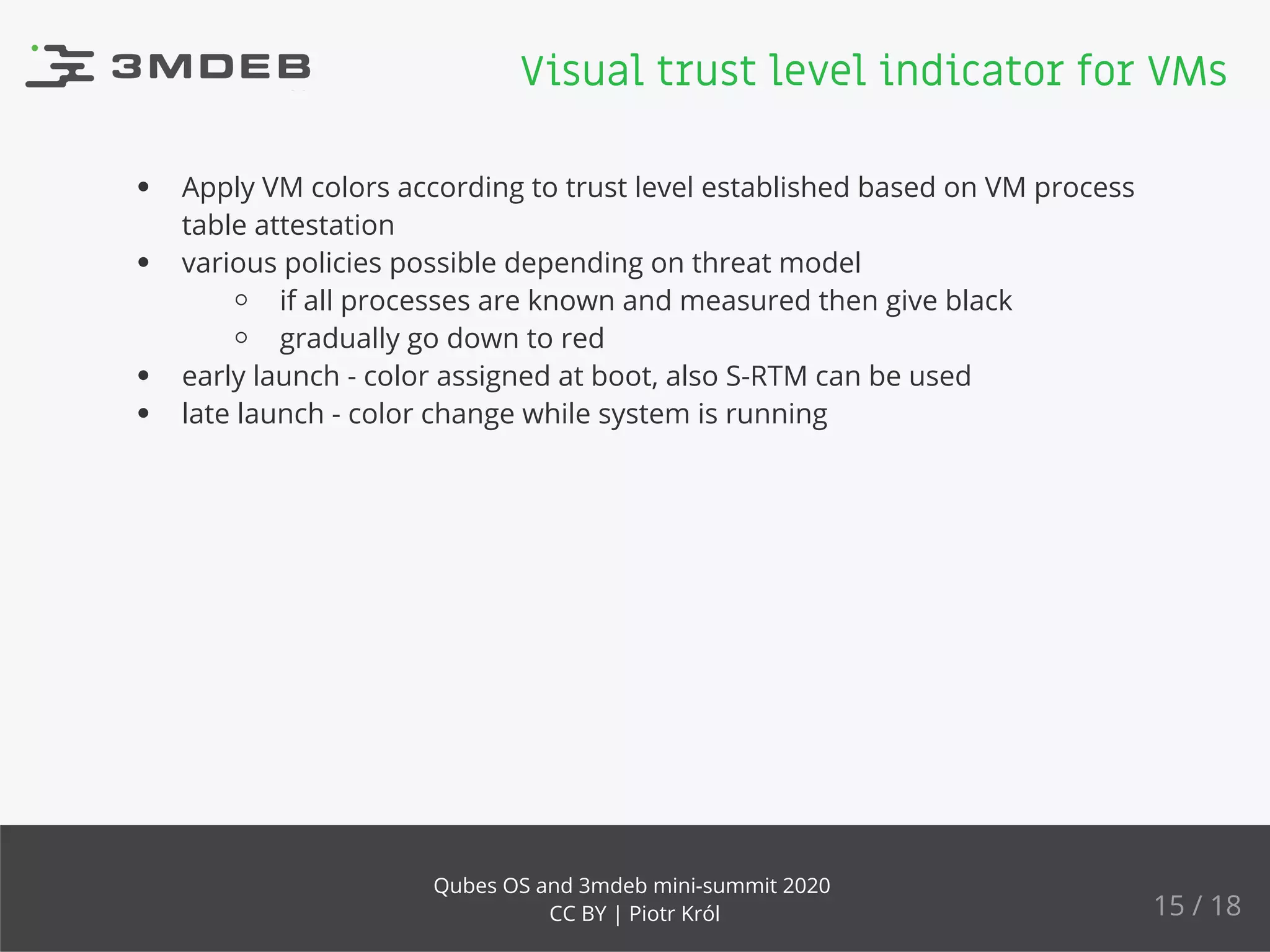 Apply VM colors according to trust level established based on VM process
table attestation
various policies possible depending on threat model
if all processes are known and measured then give black
gradually go down to red
early launch - color assigned at boot, also S-RTM can be used
late launch - color change while system is running
Visual trust level indicator for VMs
15 / 18
Qubes OS and 3mdeb mini-summit 2020
CC BY | Piotr Król
 