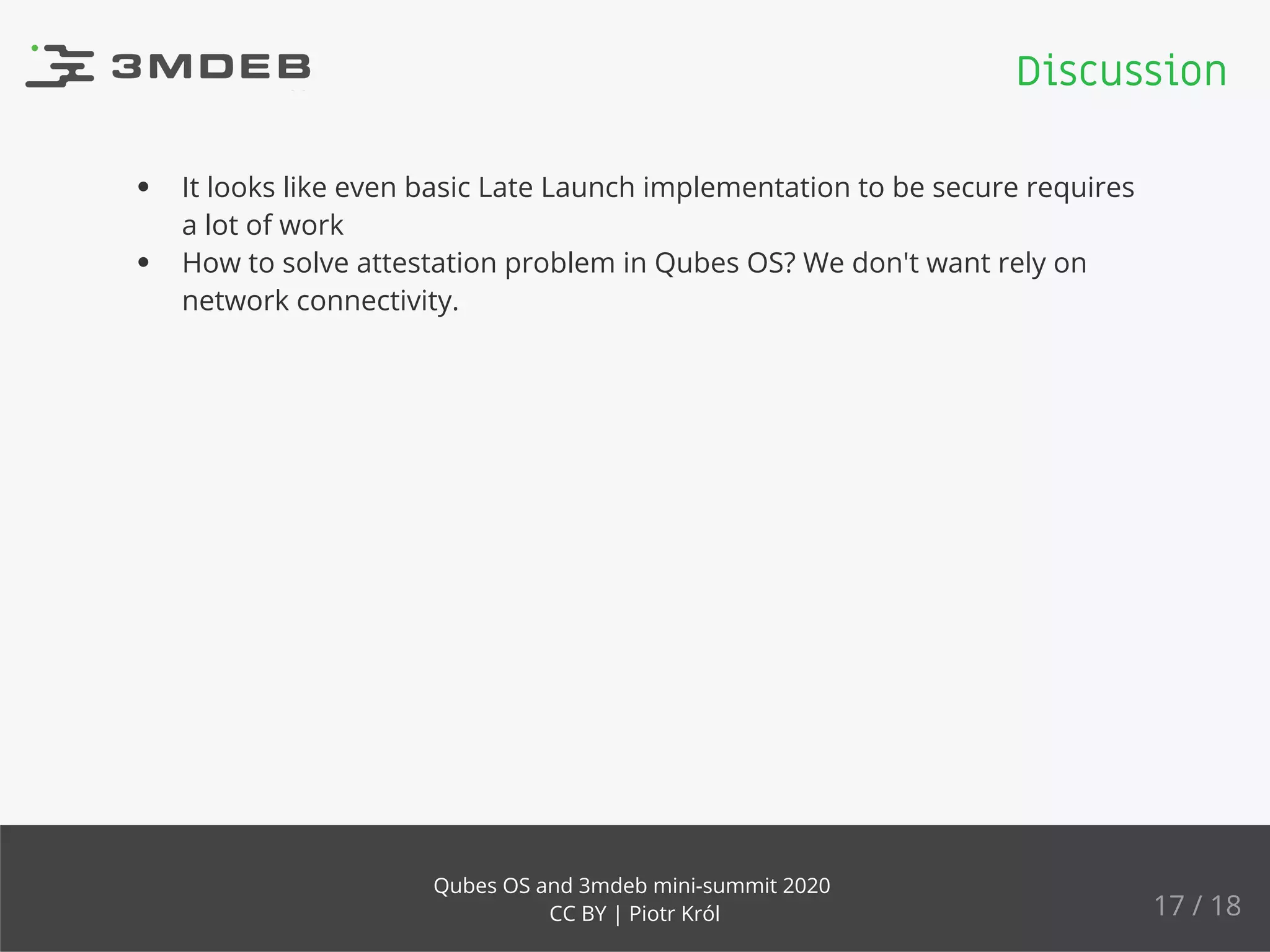 It looks like even basic Late Launch implementation to be secure requires
a lot of work
How to solve attestation problem in Qubes OS? We don't want rely on
network connectivity.
Discussion
17 / 18
Qubes OS and 3mdeb mini-summit 2020
CC BY | Piotr Król
 