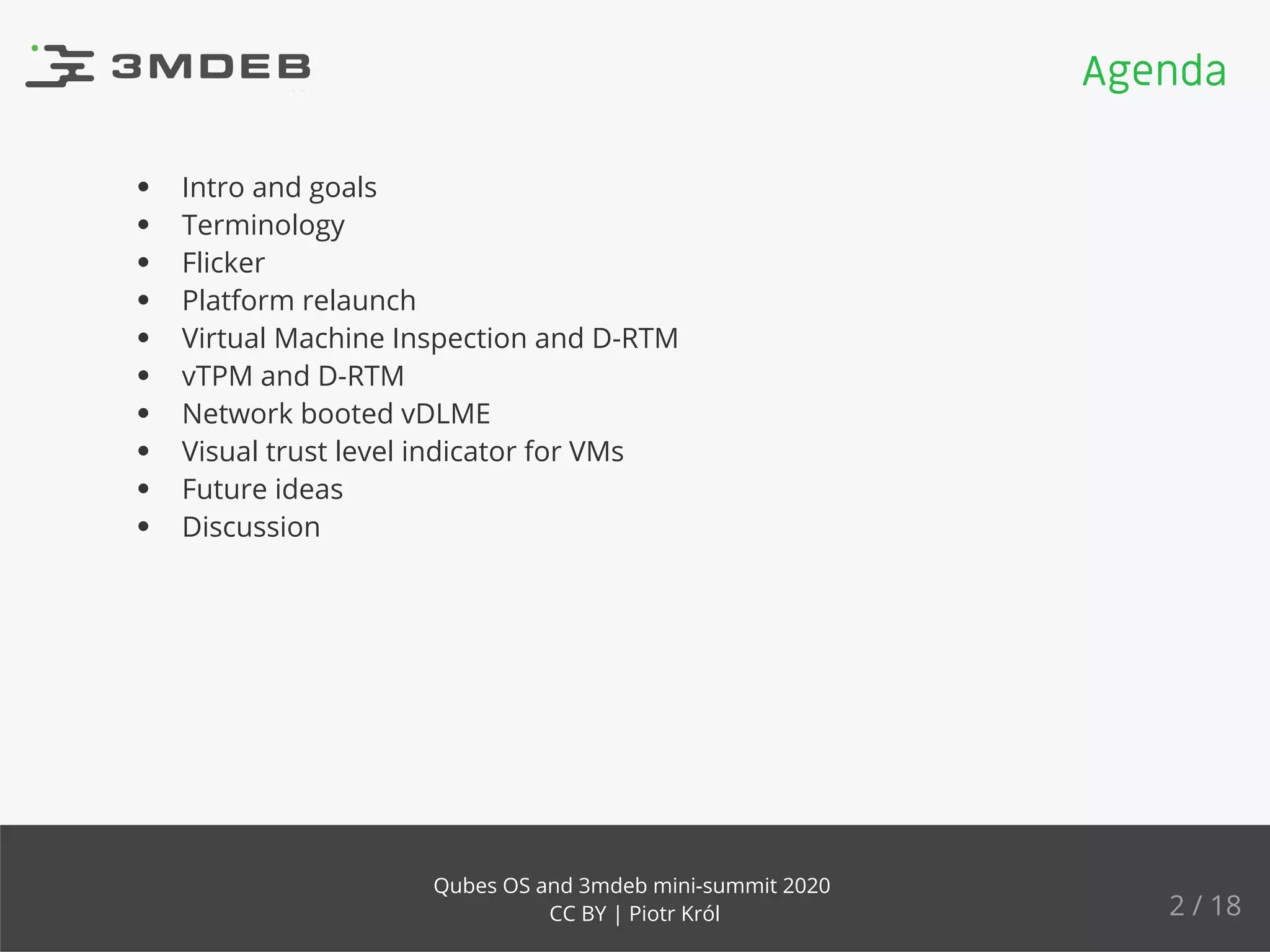 Intro and goals
Terminology
Flicker
Platform relaunch
Virtual Machine Inspection and D-RTM
vTPM and D-RTM
Network booted vDLME
Visual trust level indicator for VMs
Future ideas
Discussion
Agenda
2 / 18
Qubes OS and 3mdeb mini-summit 2020
CC BY | Piotr Król
 
