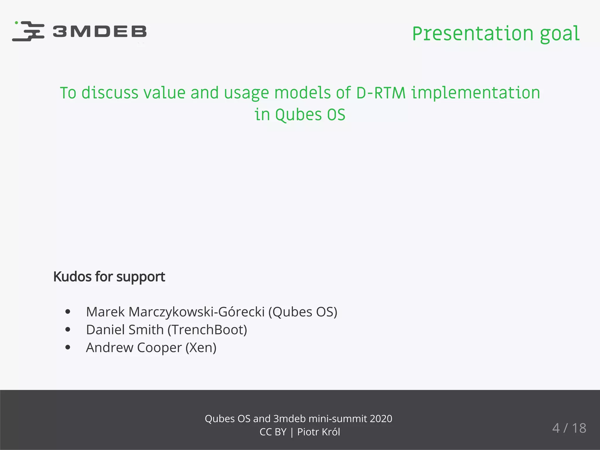 To discuss value and usage models of D-RTM implementation
in Qubes OS
Kudos for support
Marek Marczykowski-Górecki (Qubes OS)
Daniel Smith (TrenchBoot)
Andrew Cooper (Xen)
Presentation goal
4 / 18
Qubes OS and 3mdeb mini-summit 2020
CC BY | Piotr Król
 