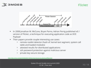 In 2008 Jonathan M. McCune, Bryan Parno, Adrian Perrig published v0.1
version of Flicker, a technique for executing application code as DCE
Payload
Their papers provide couple interesting use cases:
remote rootkit detector (hash of: kernel text segment, system call
table and loaded modules)
attested results for distributed applications
ssh password protection against malicious server
private key secure storage
https://web.archive.org/web/20160323022110/https://sparrow.ece.cmu.edu/group/ﬂicker.html
Flicker
10 / 18
Qubes OS and 3mdeb mini-summit 2020
CC BY | Piotr Król
 
