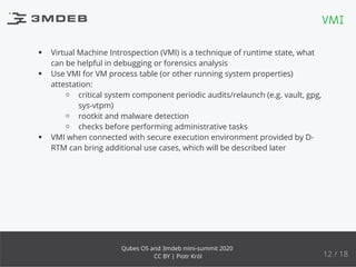 Virtual Machine Introspection (VMI) is a technique of runtime state, what
can be helpful in debugging or forensics analysis
Use VMI for VM process table (or other running system properties)
attestation:
critical system component periodic audits/relaunch (e.g. vault, gpg,
sys-vtpm)
rootkit and malware detection
checks before performing administrative tasks
VMI when connected with secure execution environment provided by D-
RTM can bring additional use cases, which will be described later
VMI
12 / 18
Qubes OS and 3mdeb mini-summit 2020
CC BY | Piotr Król
 