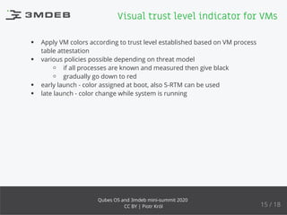 Apply VM colors according to trust level established based on VM process
table attestation
various policies possible depending on threat model
if all processes are known and measured then give black
gradually go down to red
early launch - color assigned at boot, also S-RTM can be used
late launch - color change while system is running
Visual trust level indicator for VMs
15 / 18
Qubes OS and 3mdeb mini-summit 2020
CC BY | Piotr Król
 
