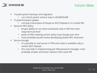 Trusted system backups and migration
run critical system actions only in vDLME/DLME
Trusted ﬁrmware update
running critical piece of fwupd as DCE Payload or in trusted VM
Dynamic RPC policy
let give ability to run some workloads only in VM that meet
required trust level
pools of VMs meeting certain policy may change over time
most probably would involve developing Qubes RPC extension
Secure storage
it is possible to seal secret in TPM and make it available only to
certain DCE Payload
this may help in implementing per-VM password manager, most
probably simpler and faster solution then vault VM
Future ideas
16 / 18
Qubes OS and 3mdeb mini-summit 2020
CC BY | Piotr Król
 