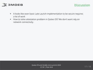 It looks like even basic Late Launch implementation to be secure requires
a lot of work
How to solve attestation problem in Qubes OS? We don't want rely on
network connectivity.
Discussion
17 / 18
Qubes OS and 3mdeb mini-summit 2020
CC BY | Piotr Król
 