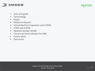 Intro and goals
Terminology
Flicker
Platform relaunch
Virtual Machine Inspection and D-RTM
vTPM and D-RTM
Network booted vDLME
Visual trust level indicator for VMs
Future ideas
Discussion
Agenda
2 / 18
Qubes OS and 3mdeb mini-summit 2020
CC BY | Piotr Król
 