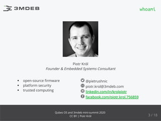 @pietrushnic
piotr.krol@3mdeb.com
linkedin.com/in/krolpiotr
facebook.com/piotr.krol.756859
open-source ﬁrmware
platform security
trusted computing
Piotr Król
Founder & Embedded Systems Consultant
whoami
3 / 18
Qubes OS and 3mdeb mini-summit 2020
CC BY | Piotr Król
 