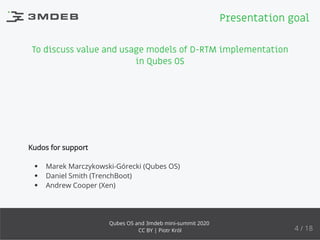To discuss value and usage models of D-RTM implementation
in Qubes OS
Kudos for support
Marek Marczykowski-Górecki (Qubes OS)
Daniel Smith (TrenchBoot)
Andrew Cooper (Xen)
Presentation goal
4 / 18
Qubes OS and 3mdeb mini-summit 2020
CC BY | Piotr Król
 