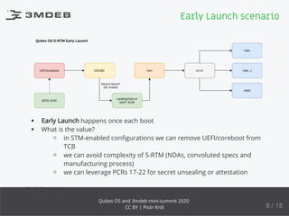 Qubes OS D-RTM Early Launch
UEFI/coreboot GRUB2
LandingZone or
SINIT ACM
Xen dom0
VM1
VM(...)
VMN
secure launch
(DL Event)
BIOS ACM
Early Launch happens once each boot
What is the value?
in STM-enabled conﬁgurations we can remove UEFI/coreboot from
TCB
we can avoid complexity of S-RTM (NDAs, convoluted specs and
manufacturing process)
we can leverage PCRs 17-22 for secret unsealing or attestation
STM - SMI Transfer Monitor
Early Launch scenario
8 / 18
Qubes OS and 3mdeb mini-summit 2020
CC BY | Piotr Król
 