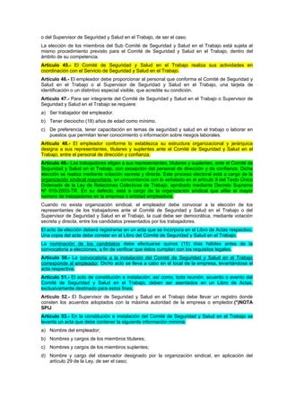 o del Supervisor de Seguridad y Salud en el Trabajo, de ser el caso.
La elección de los miembros del Sub Comité de Seguridad y Salud en el Trabajo está sujeta al
mismo procedimiento previsto para el Comité de Seguridad y Salud en el Trabajo, dentro del
ámbito de su competencia.
Artículo 45.- El Comité de Seguridad y Salud en el Trabajo realiza sus actividades en
coordinación con el Servicio de Seguridad y Salud en el Trabajo.
Artículo 46.- El empleador debe proporcionar al personal que conforma el Comité de Seguridad y
Salud en el Trabajo o al Supervisor de Seguridad y Salud en el Trabajo, una tarjeta de
identificación o un distintivo especial visible, que acredite su condición.
Artículo 47.- Para ser integrante del Comité de Seguridad y Salud en el Trabajo o Supervisor de
Seguridad y Salud en el Trabajo se requiere:
a) Ser trabajador del empleador.
b) Tener dieciocho (18) años de edad como mínimo.
c) De preferencia, tener capacitación en temas de seguridad y salud en el trabajo o laborar en
   puestos que permitan tener conocimiento o información sobre riesgos laborales.
Artículo 48.- El empleador conforme lo establezca su estructura organizacional y jerárquica
designa a sus representantes, titulares y suplentes ante el Comité de Seguridad y Salud en el
Trabajo, entre el personal de dirección y confianza.
Artículo 49.- Los trabajadores eligen a sus representantes, titulares y suplentes, ante el Comité de
Seguridad y Salud en el Trabajo, con excepción del personal de dirección y de confianza. Dicha
elección se realiza mediante votación secreta y directa. Este proceso electoral está a cargo de la
organización sindical mayoritaria, en concordancia con lo señalado en el artículo 9 del Texto Único
Ordenado de la Ley de Relaciones Colectivas de Trabajo, aprobado mediante Decreto Supremo
Nº 010-2003-TR. En su defecto, está a cargo de la organización sindical que afilie el mayor
número de trabajadores en la empresa o entidad empleadora.
Cuando no exista organización sindical, el empleador debe convocar a la elección de los
representantes de los trabajadores ante el Comité de Seguridad y Salud en el Trabajo o del
Supervisor de Seguridad y Salud en el Trabajo, la cual debe ser democrática, mediante votación
secreta y directa, entre los candidatos presentados por los trabajadores.
El acto de elección deberá registrarse en un acta que se incorpora en el Libro de Actas respectivo.
Una copia del acta debe constar en el Libro del Comité de Seguridad y Salud en el Trabajo.
La nominación de los candidatos debe efectuarse quince (15) días hábiles antes de la
convocatoria a elecciones, a fin de verificar que éstos cumplan con los requisitos legales.
Artículo 50.- La convocatoria a la instalación del Comité de Seguridad y Salud en el Trabajo
corresponde al empleador. Dicho acto se lleva a cabo en el local de la empresa, levantándose el
acta respectiva.
Artículo 51.- El acto de constitución e instalación; así como, toda reunión, acuerdo o evento del
Comité de Seguridad y Salud en el Trabajo, deben ser asentados en un Libro de Actas,
exclusivamente destinado para estos fines.
Artículo 52.- El Supervisor de Seguridad y Salud en el Trabajo debe llevar un registro donde
consten los acuerdos adoptados con la máxima autoridad de la empresa o empledor.(*)NOTA
SPIJ
Artículo 53.- En la constitución e instalación del Comité de Seguridad y Salud en el Trabajo se
levanta un acta que debe contener la siguiente información mínima:
a) Nombre del empleador;
b) Nombres y cargos de los miembros titulares;
c) Nombres y cargos de los miembros suplentes;
d) Nombre y cargo del observador designado por la organización sindical, en aplicación del
   artículo 29 de la Ley, de ser el caso;
 