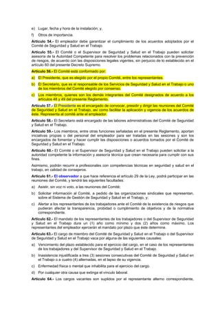 e) Lugar, fecha y hora de la instalación; y,
f)   Otros de importancia.
Artículo 54.- El empleador debe garantizar el cumplimiento de los acuerdos adoptados por el
Comité de Seguridad y Salud en el Trabajo.
Artículo 55.- El Comité o el Supervisor de Seguridad y Salud en el Trabajo pueden solicitar
asesoría de la Autoridad Competente para resolver los problemas relacionados con la prevención
de riesgos, de acuerdo con las disposiciones legales vigentes, sin perjuicio de lo establecido en el
artículo 60 del presente Decreto Supremo.
Artículo 56.- El Comité está conformado por:
a) El Presidente, que es elegido por el propio Comité, entre los representantes.
b) El Secretario, que es el responsable de los Servicios de Seguridad y Salud en el Trabajo o uno
   de los miembros del Comité elegido por consenso.
c) Los miembros, quienes son los demás integrantes del Comité designados de acuerdo a los
   artículos 48 y 49 del presente Reglamento.
Artículo 57.- El Presidente es el encargado de convocar, presidir y dirigir las reuniones del Comité
de Seguridad y Salud en el Trabajo, así como facilitar la aplicación y vigencia de los acuerdos de
éste. Representa al comité ante el empleador.
Artículo 58.- El Secretario está encargado de las labores administrativas del Comité de Seguridad
y Salud en el Trabajo.
Artículo 59.- Los miembros, entre otras funciones señaladas en el presente Reglamento, aportan
iniciativas propias o del personal del empleador para ser tratadas en las sesiones y son los
encargados de fomentar y hacer cumplir las disposiciones o acuerdos tomados por el Comité de
Seguridad y Salud en el Trabajo.
Artículo 60.- El Comité o el Supervisor de Seguridad y Salud en el Trabajo pueden solicitar a la
autoridad competente la información y asesoría técnica que crean necesaria para cumplir con sus
fines.
Asimismo, podrán recurrir a profesionales con competencias técnicas en seguridad y salud en el
trabajo, en calidad de consejeros.
Artículo 61.- El observador a que hace referencia el artículo 29 de la Ley, podrá participar en las
reuniones del Comité, y tendrá las siguientes facultades:
a) Asistir, sin voz ni voto, a las reuniones del Comité;
b) Solicitar información al Comité, a pedido de las organizaciones sindicales que representan,
   sobre el Sistema de Gestión de Seguridad y Salud en el Trabajo, y;
c) Alertar a los representantes de los trabajadores ante el Comité de la existencia de riesgos que
   pudieran afectar la transparencia, probidad o cumplimiento de objetivos y de la normativa
   correspondiente.
Artículo 62.- El mandato de los representantes de los trabajadores o del Supervisor de Seguridad
y Salud en el Trabajo dura un (1) año como mínimo y dos (2) años como máximo. Los
representantes del empleador ejercerán el mandato por plazo que éste determine.
Artículo 63.- El cargo de miembro del Comité de Seguridad y Salud en el Trabajo o del Supervisor
de Seguridad y Salud en el Trabajo vaca por alguna de las siguientes causales:
a) Vencimiento del plazo establecido para el ejercicio del cargo, en el caso de los representantes
   de los trabajadores y del Supervisor de Seguridad y Salud en el Trabajo.
b) Inasistencia injustificada a tres (3) sesiones consecutivas del Comité de Seguridad y Salud en
   el Trabajo o a cuatro (4) alternadas, en el lapso de su vigencia.
c) Enfermedad física o mental que inhabilita para el ejercicio del cargo.
d) Por cualquier otra causa que extinga el vínculo laboral.
Artículo 64.- Los cargos vacantes son suplidos por el representante alterno correspondiente,
 