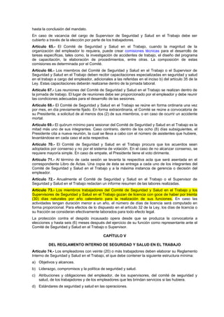 hasta la conclusión del mandato.
En caso de vacancia del cargo de Supervisor de Seguridad y Salud en el Trabajo debe ser
cubierto a través de la elección por parte de los trabajadores.
Artículo 65.- El Comité de Seguridad y Salud en el Trabajo, cuando la magnitud de la
organización del empleador lo requiera, puede crear comisiones técnicas para el desarrollo de
tareas específicas, tales como, la investigación de accidentes de trabajo, el diseño del programa
de capacitación, la elaboración de procedimientos, entre otras. La composición de estas
comisiones es determinada por el Comité.
Artículo 66.- Los miembros del Comité de Seguridad y Salud en el Trabajo o el Supervisor de
Seguridad y Salud en el Trabajo deben recibir capacitaciones especializadas en seguridad y salud
en el trabajo a cargo del empleador, adicionales a las referidas en el inciso b) del artículo 35 de la
Ley. Estas capacitaciones deberán realizarse dentro de la jornada laboral.
Artículo 67.- Las reuniones del Comité de Seguridad y Salud en el Trabajo se realizan dentro de
la jornada de trabajo. El lugar de reuniones debe ser proporcionado por el empleador y debe reunir
las condiciones adecuadas para el desarrollo de las sesiones.
Artículo 68.- El Comité de Seguridad y Salud en el Trabajo se reúne en forma ordinaria una vez
por mes, en día previamente fijado. En forma extraordinaria, el Comité se reúne a convocatoria de
su Presidente, a solicitud de al menos dos (2) de sus miembros, o en caso de ocurrir un accidente
mortal.
Artículo 69.- El quórum mínimo para sesionar del Comité de Seguridad y Salud en el Trabajo es la
mitad más uno de sus integrantes. Caso contrario, dentro de los ocho (8) días subsiguientes, el
Presidente cita a nueva reunión, la cual se lleva a cabo con el número de asistentes que hubiere,
levantándose en cada caso el acta respectiva.
Artículo 70.- El Comité de Seguridad y Salud en el Trabajo procura que los acuerdos sean
adoptados por consenso y no por el sistema de votación. En el caso de no alcanzar consenso, se
requiere mayoría simple. En caso de empate, el Presidente tiene el voto dirimente.
Artículo 71.- Al término de cada sesión se levanta la respectiva acta que será asentada en el
correspondiente Libro de Actas. Una copia de ésta se entrega a cada uno de los integrantes del
Comité de Seguridad y Salud en el Trabajo y a la máxima instancia de gerencia o decisión del
empleador.
Artículo 72.- Anualmente el Comité de Seguridad y Salud en el Trabajo o el Supervisor de
Seguridad y Salud en el Trabajo redactan un informe resumen de las labores realizadas.
Artículo 73.- Los miembros trabajadores del Comité de Seguridad y Salud en el Trabajo y los
Supervisores de Seguridad y Salud en el Trabajo gozan de licencia con goce de haber por treinta
(30) días naturales por año calendario para la realización de sus funciones. En caso las
actividades tengan duración menor a un año, el número de días de licencia será computado en
forma proporcional. Para efectos de lo dispuesto en el artículo 32 de la Ley, los días de licencia o
su fracción se consideran efectivamente laborados para todo efecto legal.
La protección contra el despido incausado opera desde que se produzca la convocatoria a
elecciones y hasta seis (6) meses después del ejercicio de su función como representante ante el
Comité de Seguridad y Salud en el Trabajo o Supervisor.

                                           CAPÍTULO V

          DEL REGLAMENTO INTERNO DE SEGURIDAD Y SALUD EN EL TRABAJO
Artículo 74.- Los empleadores con veinte (20) o más trabajadores deben elaborar su Reglamento
Interno de Seguridad y Salud en el Trabajo, el que debe contener la siguiente estructura mínima:
a) Objetivos y alcances.
b) Liderazgo, compromisos y la política de seguridad y salud.
c) Atribuciones y obligaciones del empleador, de los supervisores, del comité de seguridad y
   salud, de los trabajadores y de los empleadores que les brindan servicios si las hubiera.
d) Estándares de seguridad y salud en las operaciones.
 