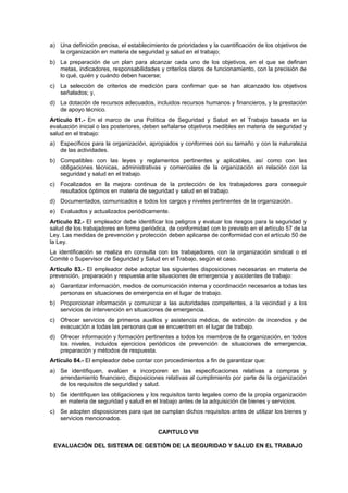 a) Una definición precisa, el establecimiento de prioridades y la cuantificación de los objetivos de
   la organización en materia de seguridad y salud en el trabajo;
b) La preparación de un plan para alcanzar cada uno de los objetivos, en el que se definan
   metas, indicadores, responsabilidades y criterios claros de funcionamiento, con la precisión de
   lo qué, quién y cuándo deben hacerse;
c) La selección de criterios de medición para confirmar que se han alcanzado los objetivos
   señalados; y,
d) La dotación de recursos adecuados, incluidos recursos humanos y financieros, y la prestación
   de apoyo técnico.
Artículo 81.- En el marco de una Política de Seguridad y Salud en el Trabajo basada en la
evaluación inicial o las posteriores, deben señalarse objetivos medibles en materia de seguridad y
salud en el trabajo:
a) Específicos para la organización, apropiados y conformes con su tamaño y con la naturaleza
   de las actividades.
b) Compatibles con las leyes y reglamentos pertinentes y aplicables, así como con las
   obligaciones técnicas, administrativas y comerciales de la organización en relación con la
   seguridad y salud en el trabajo.
c) Focalizados en la mejora continua de la protección de los trabajadores para conseguir
   resultados óptimos en materia de seguridad y salud en el trabajo.
d) Documentados, comunicados a todos los cargos y niveles pertinentes de la organización.
e) Evaluados y actualizados periódicamente.
Artículo 82.- El empleador debe identificar los peligros y evaluar los riesgos para la seguridad y
salud de los trabajadores en forma periódica, de conformidad con lo previsto en el artículo 57 de la
Ley. Las medidas de prevención y protección deben aplicarse de conformidad con el artículo 50 de
la Ley.
La identificación se realiza en consulta con los trabajadores, con la organización sindical o el
Comité o Supervisor de Seguridad y Salud en el Trabajo, según el caso.
Artículo 83.- El empleador debe adoptar las siguientes disposiciones necesarias en materia de
prevención, preparación y respuesta ante situaciones de emergencia y accidentes de trabajo:
a) Garantizar información, medios de comunicación interna y coordinación necesarios a todas las
   personas en situaciones de emergencia en el lugar de trabajo.
b) Proporcionar información y comunicar a las autoridades competentes, a la vecindad y a los
   servicios de intervención en situaciones de emergencia.
c) Ofrecer servicios de primeros auxilios y asistencia médica, de extinción de incendios y de
   evacuación a todas las personas que se encuentren en el lugar de trabajo.
d) Ofrecer información y formación pertinentes a todos los miembros de la organización, en todos
   los niveles, incluidos ejercicios periódicos de prevención de situaciones de emergencia,
   preparación y métodos de respuesta.
Artículo 84.- El empleador debe contar con procedimientos a fin de garantizar que:
a) Se identifiquen, evalúen e incorporen en las especificaciones relativas a compras y
   arrendamiento financiero, disposiciones relativas al cumplimiento por parte de la organización
   de los requisitos de seguridad y salud.
b) Se identifiquen las obligaciones y los requisitos tanto legales como de la propia organización
   en materia de seguridad y salud en el trabajo antes de la adquisición de bienes y servicios.
c) Se adopten disposiciones para que se cumplan dichos requisitos antes de utilizar los bienes y
   servicios mencionados.

                                          CAPITULO VIII

 EVALUACIÓN DEL SISTEMA DE GESTIÓN DE LA SEGURIDAD Y SALUD EN EL TRABAJO
 