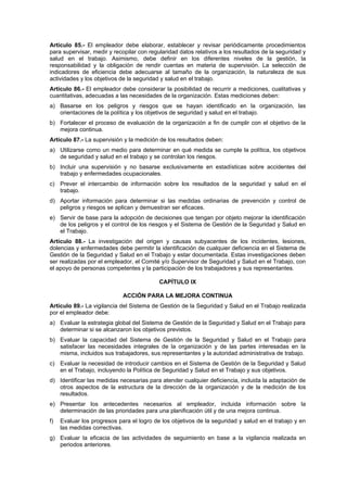 Artículo 85.- El empleador debe elaborar, establecer y revisar periódicamente procedimientos
para supervisar, medir y recopilar con regularidad datos relativos a los resultados de la seguridad y
salud en el trabajo. Asimismo, debe definir en los diferentes niveles de la gestión, la
responsabilidad y la obligación de rendir cuentas en materia de supervisión. La selección de
indicadores de eficiencia debe adecuarse al tamaño de la organización, la naturaleza de sus
actividades y los objetivos de la seguridad y salud en el trabajo.
Artículo 86.- El empleador debe considerar la posibilidad de recurrir a mediciones, cualitativas y
cuantitativas, adecuadas a las necesidades de la organización. Estas mediciones deben:
a) Basarse en los peligros y riesgos que se hayan identificado en la organización, las
   orientaciones de la política y los objetivos de seguridad y salud en el trabajo.
b) Fortalecer el proceso de evaluación de la organización a fin de cumplir con el objetivo de la
   mejora continua.
Artículo 87.- La supervisión y la medición de los resultados deben:
a) Utilizarse como un medio para determinar en qué medida se cumple la política, los objetivos
   de seguridad y salud en el trabajo y se controlan los riesgos.
b) Incluir una supervisión y no basarse exclusivamente en estadísticas sobre accidentes del
   trabajo y enfermedades ocupacionales.
c) Prever el intercambio de información sobre los resultados de la seguridad y salud en el
   trabajo.
d) Aportar información para determinar si las medidas ordinarias de prevención y control de
   peligros y riesgos se aplican y demuestran ser eficaces.
e) Servir de base para la adopción de decisiones que tengan por objeto mejorar la identificación
   de los peligros y el control de los riesgos y el Sistema de Gestión de la Seguridad y Salud en
   el Trabajo.
Artículo 88.- La investigación del origen y causas subyacentes de los incidentes, lesiones,
dolencias y enfermedades debe permitir la identificación de cualquier deficiencia en el Sistema de
Gestión de la Seguridad y Salud en el Trabajo y estar documentada. Estas investigaciones deben
ser realizadas por el empleador, el Comité y/o Supervisor de Seguridad y Salud en el Trabajo, con
el apoyo de personas competentes y la participación de los trabajadores y sus representantes.

                                           CAPÍTULO IX

                             ACCIÓN PARA LA MEJORA CONTINUA
Artículo 89.- La vigilancia del Sistema de Gestión de la Seguridad y Salud en el Trabajo realizada
por el empleador debe:
a) Evaluar la estrategia global del Sistema de Gestión de la Seguridad y Salud en el Trabajo para
   determinar si se alcanzaron los objetivos previstos.
b) Evaluar la capacidad del Sistema de Gestión de la Seguridad y Salud en el Trabajo para
   satisfacer las necesidades integrales de la organización y de las partes interesadas en la
   misma, incluidos sus trabajadores, sus representantes y la autoridad administrativa de trabajo.
c) Evaluar la necesidad de introducir cambios en el Sistema de Gestión de la Seguridad y Salud
   en el Trabajo, incluyendo la Política de Seguridad y Salud en el Trabajo y sus objetivos.
d) Identificar las medidas necesarias para atender cualquier deficiencia, incluida la adaptación de
   otros aspectos de la estructura de la dirección de la organización y de la medición de los
   resultados.
e) Presentar los antecedentes necesarios al empleador, incluida información sobre la
   determinación de las prioridades para una planificación útil y de una mejora continua.
f)   Evaluar los progresos para el logro de los objetivos de la seguridad y salud en el trabajo y en
     las medidas correctivas.
g) Evaluar la eficacia de las actividades de seguimiento en base a la vigilancia realizada en
   periodos anteriores.
 