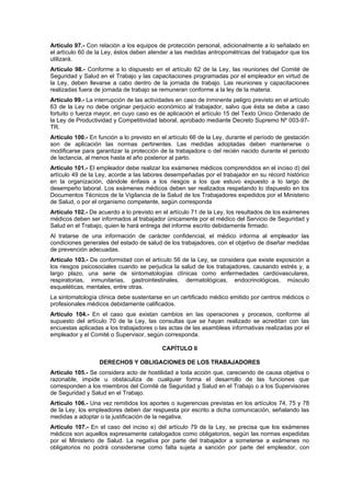 Artículo 97.- Con relación a los equipos de protección personal, adicionalmente a lo señalado en
el artículo 60 de la Ley, éstos deben atender a las medidas antropométricas del trabajador que los
utilizará.
Artículo 98.- Conforme a lo dispuesto en el artículo 62 de la Ley, las reuniones del Comité de
Seguridad y Salud en el Trabajo y las capacitaciones programadas por el empleador en virtud de
la Ley, deben llevarse a cabo dentro de la jornada de trabajo. Las reuniones y capacitaciones
realizadas fuera de jornada de trabajo se remuneran conforme a la ley de la materia.
Artículo 99.- La interrupción de las actividades en caso de inminente peligro previsto en el artículo
63 de la Ley no debe originar perjuicio económico al trabajador, salvo que ésta se deba a caso
fortuito o fuerza mayor, en cuyo caso es de aplicación el artículo 15 del Texto Único Ordenado de
la Ley de Productividad y Competitividad laboral, aprobado mediante Decreto Supremo Nº 003-97-
TR.
Artículo 100.- En función a lo previsto en el artículo 66 de la Ley, durante el período de gestación
son de aplicación las normas pertinentes. Las medidas adoptadas deben mantenerse o
modificarse para garantizar la protección de la trabajadora o del recién nacido durante el periodo
de lactancia, al menos hasta el año posterior al parto.
Artículo 101.- El empleador debe realizar los exámenes médicos comprendidos en el inciso d) del
artículo 49 de la Ley, acorde a las labores desempeñadas por el trabajador en su récord histórico
en la organización, dándole énfasis a los riesgos a los que estuvo expuesto a lo largo de
desempeño laboral. Los exámenes médicos deben ser realizados respetando lo dispuesto en los
Documentos Técnicos de la Vigilancia de la Salud de los Trabajadores expedidos por el Ministerio
de Salud, o por el organismo competente, según corresponda
Artículo 102.- De acuerdo a lo previsto en el artículo 71 de la Ley, los resultados de los exámenes
médicos deben ser informados al trabajador únicamente por el médico del Servicio de Seguridad y
Salud en el Trabajo, quien le hará entrega del informe escrito debidamente firmado.
Al tratarse de una información de carácter confidencial, el médico informa al empleador las
condiciones generales del estado de salud de los trabajadores, con el objetivo de diseñar medidas
de prevención adecuadas.
Artículo 103.- De conformidad con el artículo 56 de la Ley, se considera que existe exposición a
los riesgos psicosociales cuando se perjudica la salud de los trabajadores, causando estrés y, a
largo plazo, una serie de sintomatologías clínicas como enfermedades cardiovasculares,
respiratorias, inmunitarias, gastrointestinales, dermatológicas, endocrinológicas, músculo
esqueléticas, mentales, entre otras.
La sintomatología clínica debe sustentarse en un certificado médico emitido por centros médicos o
profesionales médicos debidamente calificados.
Artículo 104.- En el caso que existan cambios en las operaciones y procesos, conforme al
supuesto del artículo 70 de la Ley, las consultas que se hayan realizado se acreditan con las
encuestas aplicadas a los trabajadores o las actas de las asambleas informativas realizadas por el
empleador y el Comité o Supervisor, según corresponda.

                                           CAPÍTULO II

                   DERECHOS Y OBLIGACIONES DE LOS TRABAJADORES
Artículo 105.- Se considera acto de hostilidad a toda acción que, careciendo de causa objetiva o
razonable, impide u obstaculiza de cualquier forma el desarrollo de las funciones que
corresponden a los miembros del Comité de Seguridad y Salud en el Trabajo o a los Supervisores
de Seguridad y Salud en el Trabajo.
Artículo 106.- Una vez remitidos los aportes o sugerencias previstas en los artículos 74, 75 y 78
de la Ley, los empleadores deben dar respuesta por escrito a dicha comunicación, señalando las
medidas a adoptar o la justificación de la negativa.
Artículo 107.- En el caso del inciso e) del artículo 79 de la Ley, se precisa que los exámenes
médicos son aquellos expresamente catalogados como obligatorios, según las normas expedidas
por el Ministerio de Salud. La negativa por parte del trabajador a someterse a exámenes no
obligatorios no podrá considerarse como falta sujeta a sanción por parte del empleador, con
 