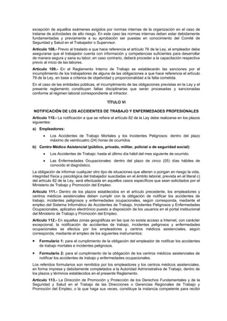 excepción de aquellos exámenes exigidos por normas internas de la organización en el caso de
tratarse de actividades de alto riesgo. En este caso las normas internas deben estar debidamente
fundamentadas y previamente a su aprobación ser puestas en conocimiento del Comité de
Seguridad y Salud en el Trabajador o Supervisor.
Artículo 108.- Previo al traslado a que hace referencia el artículo 76 de la Ley, el empleador debe
asegurarse que el trabajador cuenta con información y competencias suficientes para desarrollar
de manera segura y sana su labor; en caso contrario, deberá proceder a la capacitación respectiva
previo al inicio de las labores.
Artículo 109.- En el Reglamento Interno de Trabajo se establecerán las sanciones por el
incumplimiento de los trabajadores de alguna de las obligaciones a que hace referencia el artículo
79 de la Ley, en base a criterios de objetividad y proporcionalidad a la falta cometida.
En el caso de las entidades públicas, el incumplimiento de las obligaciones previstas en la Ley y el
presente reglamento constituyen faltas disciplinarias que serán procesadas y sancionadas
conforme al régimen laboral correspondiente al infractor.

                                              TÍTULO VI

NOTIFICACIÓN DE LOS ACCIDENTES DE TRABAJO Y ENFERMEDADES PROFESIONALES
Artículo 110.- La notificación a que se refiere el artículo 82 de la Ley debe realizarse en los plazos
siguientes:
a) Empleadores:
      •    Los Accidentes de Trabajo Mortales y los Incidentes Peligrosos: dentro del plazo
           máximo de veinticuatro (24) horas de ocurridos.
b) Centro Médico Asistencial (público, privado, militar, policial o de seguridad social):
      •    Los Accidentes de Trabajo: hasta el último día hábil del mes siguiente de ocurrido.
      •    Las Enfermedades Ocupacionales: dentro del plazo de cinco (05) días hábiles de
           conocido el diagnóstico.
La obligación de informar cualquier otro tipo de situaciones que alteren o pongan en riesgo la vida,
integridad física y psicológica del trabajador suscitadas en el ámbito laboral, prevista en el literal c)
del artículo 82 de la Ley, será efectuada en aquellos casos específicos que sean solicitados por el
Ministerio de Trabajo y Promoción del Empleo.
Artículo 111.- Dentro de los plazos establecidos en el artículo precedente, los empleadores y
centros médicos asistenciales deben cumplir con la obligación de notificar los accidentes de
trabajo, incidentes peligrosos y enfermedades ocupacionales, según corresponda, mediante el
empleo del Sistema Informático de Accidentes de Trabajo, Incidentes Peligrosos y Enfermedades
Ocupacionales, aplicativo electrónico puesto a disposición de los usuarios en el portal institucional
del Ministerio de Trabajo y Promoción del Empleo.
Artículo 112.- En aquellas zonas geográficas en las que no exista acceso a Internet, con carácter
excepcional, la notificación de accidentes de trabajo, incidentes peligrosos y enfermedades
ocupacionales se efectúa por los empleadores y centros médicos asistenciales, según
corresponda, mediante el empleo de los siguientes instrumentos:

•   Formulario 1: para el cumplimiento de la obligación del empleador de notificar los accidentes
    de trabajo mortales e incidentes peligrosos.

•   Formulario 2: para el cumplimiento de la obligación de los centros médicos asistenciales de
    notificar los accidentes de trabajo y enfermedades ocupacionales.
Los referidos formularios son remitidos por los empleadores y los centros médicos asistenciales,
en forma impresa y debidamente completados a la Autoridad Administrativa de Trabajo, dentro de
los plazos y términos establecidos en el presente Reglamento.
Artículo 113.- La Dirección de Promoción y Protección de los Derechos Fundamentales y de la
Seguridad y Salud en el Trabajo de las Direcciones o Gerencias Regionales de Trabajo y
Promoción del Empleo, o la que haga sus veces, constituye la instancia competente para recibir
 