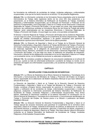 los formularios de notificación de accidentes de trabajo, incidentes peligrosos y enfermedades
ocupacionales, a los que se ha hecho mención en el artículo 112 del presente Reglamento.
Artículo 114.- La información contenida en los formularios físicos presentados ante la Autoridad
Administrativa de Trabajo debe registrarse dentro de los cinco (05) días posteriores a su
presentación, en el Sistema Informático de Notificación de Accidentes de Trabajo, Incidentes
Peligrosos y Enfermedades Ocupacionales, por la Dirección de Promoción y Protección de los
Derechos Fundamentales y de la Seguridad y Salud en el Trabajo de las Direcciones o Gerencias
Regionales de Trabajo y Promoción del Empleo, o la que hagan sus veces, bajo responsabilidad.
Asimismo, las notificaciones recibidas en formularios físicos por las Zonas de Trabajo del ámbito
Regional, serán sistematizadas por las respectivas Direcciones o Gerencias Regionales de
Trabajo y Promoción del Empleo, o la que hagan sus veces, a la que éstas corresponden.
El Director o Gerente Regional de Trabajo y Promoción del Empleo de los Gobiernos Regionales,
o el que haga sus veces, es el responsable por el cumplimiento de dichas disposiciones, debiendo
adoptar las medidas administrativas, logísticas o de gestión necesarias para garantizar la
sistematización oportuna de la información, dentro de los plazos previstos.
Artículo 115.- La Dirección de Seguridad y Salud en el Trabajo de la Dirección General de
Derechos Fundamentales y Seguridad y Salud en el Trabajo del Ministerio de Trabajo y Promoción
del Empleo constituye el órgano técnico responsable de supervisar el cumplimiento, por parte de
las instancias regionales, de la obligación de sistematizar la información notificada en los
formularios físicos. Asimismo, coordinará con las Direcciones o Gerencias Regionales de Trabajo
y Promoción del Empleo, o la que haga sus veces, la realización de campañas de orientación,
información y difusión de las obligaciones contenidas en la Ley de Seguridad y Salud en el Trabajo
y en la presente norma, con la finalidad de promover su adecuado cumplimiento.
Artículo 116.- Se considera cumplida la obligación de comunicación establecida en el artículo 83
de la Ley, cuando se trate de enfermedad profesional o accidente de trabajo no mortal, con la
exhibición del registro de enfermedades ocupacionales y de accidentes de trabajo a la Inspección
del Trabajo.

                                          CAPÍTULO I

                    RECOPILACIÓN Y PUBLICACIÓN DE ESTADÍSTICAS
Artículo 117.- La Oficina de Estadística de la Oficina General de Estadística y Tecnologías de la
Información y Comunicaciones del Ministerio de Trabajo y Promoción del Empleo es el órgano
técnico responsable de la elaboración del Boletín Estadístico Mensual al que hace referencia el
artículo 90 de la Ley.
La Dirección de Seguridad y Salud en el Trabajo de la Dirección General de Derechos
Fundamentales y Seguridad y Salud en el Trabajo del Ministerio de Trabajo y Promoción del
Empleo constituye el órgano técnico responsable de examinar la información en materia de
registro y notificación de los accidentes de trabajo, enfermedades ocupacionales e incidentes
peligrosos, analizando la información proveniente del Sistema Informático de Notificación de
Accidentes de Trabajo, Incidentes Peligrosos y Enfermedades Ocupacionales. Para dichos
efectos, sistematiza la información contenida en el sistema informático en coordinación con la
Oficina General de Estadística y Tecnología de la Información y Comunicaciones del Ministerio de
Trabajo y Promoción del Empleo, de manera previa a su difusión o publicación del Boletín
Estadístico Mensual.
Artículo 118.- La Dirección General de Derechos Fundamentales y Seguridad y Salud en el
Trabajo ejecuta las acciones necesarias para garantizar el cumplimiento de la normativa sobre
Seguridad y Salud en el Trabajo, mediante la formulación de políticas, la elaboración de normas y
documentos técnicos; y mediante la aprobación, ejecución y supervisión de planes, programas o
proyectos en materia de Seguridad y Salud en el Trabajo. Para estos efectos utiliza la información
contenida en el Sistema Informático de Notificación de Accidentes de Trabajo, Incidentes
Peligrosos y Enfermedades Ocupacionales.

                                          CAPÍTULO II

  INVESTIGACIÓN DE ACCIDENTES DE TRABAJO, ENFERMEDADES OCUPACIONALES E
                          INCIDENTES PELIGROSOS
 