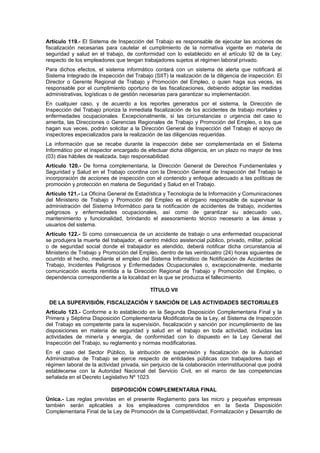 Artículo 119.- El Sistema de Inspección del Trabajo es responsable de ejecutar las acciones de
fiscalización necesarias para cautelar el cumplimiento de la normativa vigente en materia de
seguridad y salud en el trabajo, de conformidad con lo establecido en el artículo 92 de la Ley;
respecto de los empleadores que tengan trabajadores sujetos al régimen laboral privado.
Para dichos efectos, el sistema informático contará con un sistema de alerta que notificará al
Sistema Integrado de Inspección del Trabajo (SIIT) la realización de la diligencia de inspección. El
Director o Gerente Regional de Trabajo y Promoción del Empleo, o quien haga sus veces, es
responsable por el cumplimiento oportuno de las fiscalizaciones, debiendo adoptar las medidas
administrativas, logísticas o de gestión necesarias para garantizar su implementación.
En cualquier caso, y de acuerdo a los reportes generados por el sistema, la Dirección de
Inspección del Trabajo prioriza la inmediata fiscalización de los accidentes de trabajo mortales y
enfermedades ocupacionales. Excepcionalmente, si las circunstancias o urgencia del caso lo
amerita, las Direcciones o Gerencias Regionales de Trabajo y Promoción del Empleo, o los que
hagan sus veces, podrán solicitar a la Dirección General de Inspección del Trabajo el apoyo de
inspectores especializados para la realización de las diligencias requeridas.
La información que se recabe durante la inspección debe ser complementada en el Sistema
Informático por el inspector encargado de efectuar dicha diligencia, en un plazo no mayor de tres
(03) días hábiles de realizada, bajo responsabilidad.
Artículo 120.- De forma complementaria, la Dirección General de Derechos Fundamentales y
Seguridad y Salud en el Trabajo coordina con la Dirección General de Inspección del Trabajo la
incorporación de acciones de inspección con el contenido y enfoque adecuado a las políticas de
promoción y protección en materia de Seguridad y Salud en el Trabajo.
Artículo 121.- La Oficina General de Estadística y Tecnología de la Información y Comunicaciones
del Ministerio de Trabajo y Promoción del Empleo es el órgano responsable de supervisar la
administración del Sistema Informático para la notificación de accidentes de trabajo, incidentes
peligrosos y enfermedades ocupacionales, así como de garantizar su adecuado uso,
mantenimiento y funcionalidad, brindando el asesoramiento técnico necesario a las áreas y
usuarios del sistema.
Artículo 122.- Si como consecuencia de un accidente de trabajo o una enfermedad ocupacional
se produjera la muerte del trabajador, el centro médico asistencial público, privado, militar, policial
o de seguridad social donde el trabajador es atendido, deberá notificar dicha circunstancia al
Ministerio de Trabajo y Promoción del Empleo, dentro de las veinticuatro (24) horas siguientes de
ocurrido el hecho, mediante el empleo del Sistema Informático de Notificación de Accidentes de
Trabajo, Incidentes Peligrosos y Enfermedades Ocupacionales o, excepcionalmente, mediante
comunicación escrita remitida a la Dirección Regional de Trabajo y Promoción del Empleo, o
dependencia correspondiente a la localidad en la que se produzca el fallecimiento.

                                             TÍTULO VII

 DE LA SUPERVISIÓN, FISCALIZACIÓN Y SANCIÓN DE LAS ACTIVIDADES SECTORIALES
Artículo 123.- Conforme a lo establecido en la Segunda Disposición Complementaria Final y la
Primera y Séptima Disposición Complementaria Modificatoria de la Ley, el Sistema de Inspección
del Trabajo es competente para la supervisión, fiscalización y sanción por incumplimiento de las
disposiciones en materia de seguridad y salud en el trabajo en toda actividad, incluidas las
actividades de minería y energía, de conformidad con lo dispuesto en la Ley General del
Inspección del Trabajo, su reglamento y normas modificatorias.
En el caso del Sector Público, la atribución de supervisión y fiscalización de la Autoridad
Administrativa de Trabajo se ejerce respecto de entidades públicas con trabajadores bajo el
régimen laboral de la actividad privada, sin perjuicio de la colaboración interinstitucional que podrá
establecerse con la Autoridad Nacional del Servicio Civil, en el marco de las competencias
señalada en el Decreto Legislativo Nº 1023.

                            DISPOSICIÓN COMPLEMENTARIA FINAL
Única.- Las reglas previstas en el presente Reglamento para las micro y pequeñas empresas
también serán aplicables a los empleadores comprendidos en la Sexta Disposición
Complementaria Final de la Ley de Promoción de la Competitividad, Formalización y Desarrollo de
 