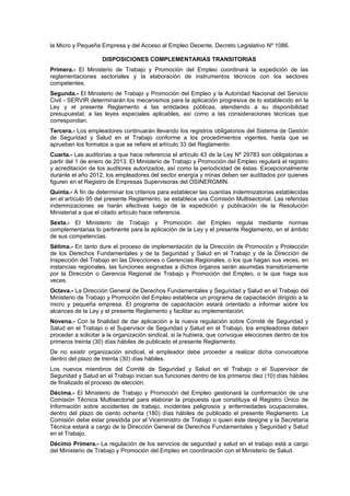 la Micro y Pequeña Empresa y del Acceso al Empleo Decente, Decreto Legislativo Nº 1086.

                    DISPOSICIONES COMPLEMENTARIAS TRANSITORIAS
Primera.- El Ministerio de Trabajo y Promoción del Empleo coordinará la expedición de las
reglamentaciones sectoriales y la elaboración de instrumentos técnicos con los sectores
competentes.
Segunda.- El Ministerio de Trabajo y Promoción del Empleo y la Autoridad Nacional del Servicio
Civil - SERVIR determinarán los mecanismos para la aplicación progresiva de lo establecido en la
Ley y el presente Reglamento a las entidades públicas, atendiendo a su disponibilidad
presupuestal, a las leyes especiales aplicables, así como a las consideraciones técnicas que
correspondan.
Tercera.- Los empleadores continuarán llevando los registros obligatorios del Sistema de Gestión
de Seguridad y Salud en el Trabajo conforme a los procedimientos vigentes, hasta que se
aprueben los formatos a que se refiere el artículo 33 del Reglamento.
Cuarta.- Las auditorías a que hace referencia el artículo 43 de la Ley Nº 29783 son obligatorias a
partir del 1 de enero de 2013. El Ministerio de Trabajo y Promoción del Empleo regulará el registro
y acreditación de los auditores autorizados, así como la periodicidad de éstas. Excepcionalmente
durante el año 2012, los empleadores del sector energía y minas deben ser auditados por quienes
figuren en el Registro de Empresas Supervisoras del OSINERGMIN.
Quinta.- A fin de determinar los criterios para establecer las cuantías indemnizatorias establecidas
en el artículo 95 del presente Reglamento, se establece una Comisión Multisectorial. Las referidas
indemnizaciones se harán efectivas luego de la expedición y publicación de la Resolución
Ministerial a que el citado artículo hace referencia.
Sexta.- El Ministerio de Trabajo y Promoción del Empleo regula mediante normas
complementarias lo pertinente para la aplicación de la Ley y el presente Reglamento, en el ámbito
de sus competencias.
Sétima.- En tanto dure el proceso de implementación de la Dirección de Promoción y Protección
de los Derechos Fundamentales y de la Seguridad y Salud en el Trabajo y de la Dirección de
Inspección del Trabajo en las Direcciones o Gerencias Regionales, o los que hagan sus veces, en
instancias regionales, las funciones asignadas a dichos órganos serán asumidas transitoriamente
por la Dirección o Gerencia Regional de Trabajo y Promoción del Empleo, o la que haga sus
veces.
Octava.- La Dirección General de Derechos Fundamentales y Seguridad y Salud en el Trabajo del
Ministerio de Trabajo y Promoción del Empleo establece un programa de capacitación dirigido a la
micro y pequeña empresa. El programa de capacitación estará orientado a informar sobre los
alcances de la Ley y el presente Reglamento y facilitar su implementación.
Novena.- Con la finalidad de dar aplicación a la nueva regulación sobre Comité de Seguridad y
Salud en el Trabajo o el Supervisor de Seguridad y Salud en el Trabajo, los empleadores deben
proceder a solicitar a la organización sindical, si la hubiera, que convoque elecciones dentro de los
primeros treinta (30) días hábiles de publicado el presente Reglamento.
De no existir organización sindical, el empleador debe proceder a realizar dicha convocatoria
dentro del plazo de treinta (30) días hábiles.
Los nuevos miembros del Comité de Seguridad y Salud en el Trabajo o el Supervisor de
Seguridad y Salud en el Trabajo inician sus funciones dentro de los primeros diez (10) días hábiles
de finalizado el proceso de elección.
Décima.- El Ministerio de Trabajo y Promoción del Empleo gestionará la conformación de una
Comisión Técnica Multisectorial para elaborar la propuesta que constituya el Registro Único de
Información sobre accidentes de trabajo, incidentes peligrosos y enfermedades ocupacionales,
dentro del plazo de ciento ochenta (180) días hábiles de publicado el presente Reglamento. La
Comisión debe estar presidida por el Viceministro de Trabajo o quien éste designe y la Secretaría
Técnica estará a cargo de la Dirección General de Derechos Fundamentales y Seguridad y Salud
en el Trabajo.
Décimo Primera.- La regulación de los servicios de seguridad y salud en el trabajo está a cargo
del Ministerio de Trabajo y Promoción del Empleo en coordinación con el Ministerio de Salud.
 