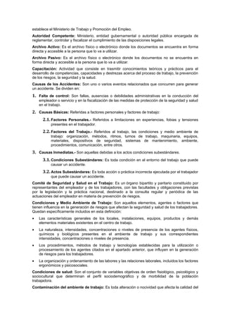 establece el Ministerio de Trabajo y Promoción del Empleo.
Autoridad Competente: Ministerio, entidad gubernamental o autoridad pública encargada de
reglamentar, controlar y fiscalizar el cumplimiento de las disposiciones legales.
Archivo Activo: Es el archivo físico o electrónico donde los documentos se encuentra en forma
directa y accesible a la persona que lo va a utilizar.
Archivo Pasivo: Es el archivo físico o electrónico donde los documentos no se encuentra en
forma directa y accesible a la persona que lo va a utilizar.
Capacitación: Actividad que consiste en trasmitir conocimientos teóricos y prácticos para el
desarrollo de competencias, capacidades y destrezas acerca del proceso de trabajo, la prevención
de los riesgos, la seguridad y la salud.
Causas de los Accidentes: Son uno o varios eventos relacionados que concurren para generar
un accidente. Se dividen en:
1. Falta de control: Son fallas, ausencias o debilidades administrativas en la conducción del
    empleador o servicio y en la fiscalización de las medidas de protección de la seguridad y salud
    en el trabajo.
2. Causas Básicas: Referidas a factores personales y factores de trabajo:
      2.1. Factores Personales.- Referidos a limitaciones en experiencias, fobias y tensiones
           presentes en el trabajador.
      2.2. Factores del Trabajo.- Referidos al trabajo, las condiciones y medio ambiente de
           trabajo: organización, métodos, ritmos, turnos de trabajo, maquinaria, equipos,
           materiales, dispositivos de seguridad, sistemas de mantenimiento, ambiente,
           procedimientos, comunicación, entre otros.
3. Causas Inmediatas.- Son aquellas debidas a los actos condiciones subestándares.
      3.1. Condiciones Subestándares: Es toda condición en el entorno del trabajo que puede
           causar un accidente.
      3.2. Actos Subestándares: Es toda acción o práctica incorrecta ejecutada por el trabajador
           que puede causar un accidente.
Comité de Seguridad y Salud en el Trabajo: Es un órgano bipartito y paritario constituido por
representantes del empleador y de los trabajadores, con las facultades y obligaciones previstas
por la legislación y la práctica nacional, destinado a la consulta regular y periódica de las
actuaciones del empleador en materia de prevención de riesgos.
Condiciones y Medio Ambiente de Trabajo: Son aquellos elementos, agentes o factores que
tienen influencia en la generación de riesgos que afectan la seguridad y salud de los trabajadores.
Quedan específicamente incluidos en esta definición:
•   Las características generales de los locales, instalaciones, equipos, productos y demás
    elementos materiales existentes en el centro de trabajo.
•   La naturaleza, intensidades, concentraciones o niveles de presencia de los agentes físicos,
    químicos y biológicos presentes en el ambiente de trabajo y sus correspondientes
    intensidades, concentraciones o niveles de presencia.
•   Los procedimientos, métodos de trabajo y tecnologías establecidas para la utilización o
    procesamiento de los agentes citados en el apartado anterior, que influyen en la generación
    de riesgos para los trabajadores.
•   La organización y ordenamiento de las labores y las relaciones laborales, incluidos los factores
    ergonómicos y psicosociales.
Condiciones de salud: Son el conjunto de variables objetivas de orden fisiológico, psicológico y
sociocultural que determinan el perfil sociodemográfico y de morbilidad de la población
trabajadora.
Contaminación del ambiente de trabajo: Es toda alteración o nocividad que afecta la calidad del
 