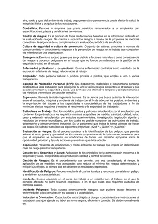 aire, suelo y agua del ambiente de trabajo cuya presencia y permanencia puede afectar la salud, la
integridad física y psíquica de los trabajadores.
Contratista: Persona o empresa que presta servicios remunerados a un empleador con
especificaciones, plazos y condiciones convenidos.
Control de riesgos: Es el proceso de toma de decisiones basadas en la información obtenida en
la evaluación de riesgos. Se orienta a reducir los riesgos a través de la propuesta de medidas
correctivas, la exigencia de su cumplimiento y la evaluación periódica de su eficacia.
Cultura de seguridad o cultura de prevención: Conjunto de valores, principios y normas de
comportamiento y conocimiento respecto a la prevención de riesgos en el trabajo que comparten
los miembros de una organización.
Emergencia: Evento o suceso grave que surge debido a factores naturales o como consecuencia
de riesgos y procesos peligrosos en el trabajo que no fueron considerados en la gestión de la
seguridad y salud en el trabajo.
Enfermedad profesional u ocupacional: Es una enfermedad contraída como resultado de la
exposición a factores de riesgo relacionadas al trabajo.
Empleador: Toda persona natural o jurídica, privada o pública, que emplea a uno o varios
trabajadores.
Equipos de Protección Personal (EPP): Son dispositivos, materiales e indumentaria personal
destinados a cada trabajador para protegerlo de uno o varios riesgos presentes en el trabajo y que
puedan amenazar su seguridad y salud. Los EPP son una alternativa temporal y complementaria a
las medidas preventivas de carácter colectivo.
Ergonomía: Llamada también ingeniería humana. Es la ciencia que busca optimizar la interacción
entre el trabajador, máquina y ambiente de trabajo con el fin de adecuar los puestos, ambientes y
la organización del trabajo a las capacidades y características de los trabajadores a fin de
minimizar efectos negativos y mejorar el rendimiento y la seguridad del trabajador.
Estándares de Trabajo: Son los modelos, pautas y patrones establecidos por el empleador que
contienen los parámetros y los requisitos mínimos aceptables de medida, cantidad, calidad, valor,
peso y extensión establecidos por estudios experimentales, investigación, legislación vigente o
resultado del avance tecnológico, con los cuales es posible comparar las actividades de trabajo,
desempeño y comportamiento industrial. Es un parámetro que indica la forma correcta de hacer
las cosas. El estándar satisface las siguientes preguntas: ¿Qué?, ¿Quién? y ¿Cuándo?
Evaluación de riesgos: Es el proceso posterior a la identificación de los peligros, que permite
valorar el nivel, grado y gravedad de los mismos proporcionando la información necesaria para
que el empleador se encuentre en condiciones de tomar una decisión apropiada sobre la
oportunidad, prioridad y tipo de acciones preventivas que debe adoptar.
Exposición: Presencia de condiciones y medio ambiente de trabajo que implica un determinado
nivel de riesgo para los trabajadores.
Gestión de la Seguridad y Salud: Aplicación de los principios de la administración moderna a la
seguridad y salud, integrándola a la producción, calidad y control de costos.
Gestión de Riesgos: Es el procedimiento que permite, una vez caracterizado el riesgo, la
aplicación de las medidas más adecuadas para reducir al mínimo los riesgos determinados y
mitigar sus efectos, al tiempo que se obtienen los resultados esperados.
Identificación de Peligros: Proceso mediante el cual se localiza y reconoce que existe un peligro
y se definen sus características.
Incidente: Suceso acaecido en el curso del trabajo o en relación con el trabajo, en el que la
persona afectada no sufre lesiones corporales, o en el que éstas sólo requieren cuidados de
primeros auxilios.
Incidente Peligroso: Todo suceso potencialmente riesgoso que pudiera causar lesiones o
enfermedades a las personas en su trabajo o a la población.
Inducción u Orientación: Capacitación inicial dirigida a otorgar conocimientos e instrucciones al
trabajador para que ejecute su labor en forma segura, eficiente y correcta. Se divide normalmente
en:
 