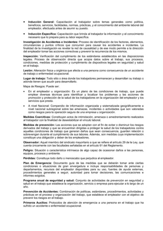 •   Inducción General: Capacitación al trabajador sobre temas generales como política,
    beneficios, servicios, facilidades, normas, prácticas, y el conocimiento del ambiente laboral del
    empleador, efectuada antes de asumir su puesto.

•   Inducción Específica: Capacitación que brinda al trabajador la información y el conocimiento
    necesario que lo prepara para su labor específica.
Investigación de Accidentes e Incidentes: Proceso de identificación de los factores, elementos,
circunstancias y puntos críticos que concurren para causar los accidentes e incidentes. La
finalidad de la investigación es revelar la red de causalidad y de ese modo permite a la dirección
del empleador tomar las acciones correctivas y prevenir la recurrencia de los mismos.
Inspección: Verificación del cumplimiento de los estándares establecidos en las disposiciones
legales. Proceso de observación directa que acopia datos sobre el trabajo, sus procesos,
condiciones, medidas de protección y cumplimiento de dispositivos legales en seguridad y salud
en el trabajo.
Lesión: Alteración física u orgánica que afecta a una persona como consecuencia de un accidente
de trabajo o enfermedad ocupacional.
Lugar de trabajo: Todo sitio o área donde los trabajadores permanecen y desarrollan su trabajo o
adonde tienen que acudir para desarrollarlo.
Mapa de Riesgos: Puede ser:
•   En el empleador u organización: Es un plano de las condiciones de trabajo, que puede
    emplear diversas técnicas para identificar y localizar los problemas y las acciones de
    promoción y protección de la salud de los trabajadores en la organización del empleador y los
    servicios que presta.
•   A nivel Nacional: Compendio de información organizada y sistematizada geográficamente a
    nivel nacional subregional sobre las amenazas, incidentes o actividades que son valoradas
    como riesgos para la operación segura de una empresa u organización.
Medidas Coercitivas: Constituyen actos de intimidación, amenaza o amedrentamiento realizados
al trabajador con la finalidad de desestabilizar el vínculo laboral.
Medidas de prevención: Las acciones que se adoptan con el fin de evitar o disminuir los riesgos
derivados del trabajo y que se encuentran dirigidas a proteger la salud de los trabajadores contra
aquellas condiciones de trabajo que generan daños que sean consecuencia, guarden relación o
sobrevengan durante el cumplimiento de sus labores. Además, son medidas cuya implementación
constituye una obligación y deber de los empleadores.
Observador: Aquel miembro del sindicato mayoritario a que se refiere el artículo 29 de la Ley, que
cuenta únicamente con las facultades señaladas en el artículo 61 del Reglamento.
Peligro: Situación o característica intrínseca de algo capaz de ocasionar daños a las personas,
equipos, procesos y ambiente.
Pérdidas: Constituye todo daño o menoscabo que perjudica al empleador.
Plan de Emergencia: Documento guía de las medidas que se deberán tomar ante ciertas
condiciones o situaciones de gran envergadura e incluye responsabilidades de personas y
departamentos, recursos del empleador disponibles para su uso, fuentes de ayuda externas,
procedimientos generales a seguir, autoridad para tomar decisiones, las comunicaciones e
informes exigidos.
Programa anual de seguridad y salud: Conjunto de actividades de prevención en seguridad y
salud en el trabajo que establece la organización, servicio o empresa para ejecutar a lo largo de un
año.
Prevención de Accidentes: Combinación de políticas, estándares, procedimientos, actividades y
prácticas en el proceso y organización del trabajo, que establece el empleador con el objetivo de
prevenir los riesgos en el trabajo.
Primeros Auxilios: Protocolos de atención de emergencia a una persona en el trabajo que ha
sufrido un accidente o enfermedad ocupacional.
 