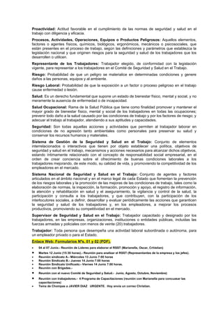 Proactividad: Actitud favorable en el cumplimiento de las normas de seguridad y salud en el
trabajo con diligencia y eficacia.
Procesos, Actividades, Operaciones, Equipos o Productos Peligrosos: Aquellos elementos,
factores o agentes físicos, químicos, biológicos, ergonómicos, mecánicos o psicosociales, que
están presentes en el proceso de trabajo, según las definiciones y parámetros que establezca la
legislación nacional y que originen riesgos para la seguridad y salud de los trabajadores que los
desarrollen o utilicen.
Representante de los Trabajadores: Trabajador elegido, de conformidad con la legislación
vigente, para representar a los trabajadores en el Comité de Seguridad y Salud en el Trabajo.
Riesgo: Probabilidad de que un peligro se materialice en determinadas condiciones y genere
daños a las personas, equipos y al ambiente.
Riesgo Laboral: Probabilidad de que la exposición a un factor o proceso peligroso en el trabajo
cause enfermedad o lesión.
Salud: Es un derecho fundamental que supone un estado de bienestar físico, mental y social, y no
meramente la ausencia de enfermedad o de incapacidad.
Salud Ocupacional: Rama de la Salud Pública que tiene como finalidad promover y mantener el
mayor grado de bienestar físico, mental y social de los trabajadores en todas las ocupaciones;
prevenir todo daño a la salud causado por las condiciones de trabajo y por los factores de riesgo; y
adecuar el trabajo al trabajador, atendiendo a sus aptitudes y capacidades.
Seguridad: Son todas aquellas acciones y actividades que permiten al trabajador laborar en
condiciones de no agresión tanto ambientales como personales para preservar su salud y
conservar los recursos humanos y materiales.
Sistema de Gestión de la Seguridad y Salud en el Trabajo: Conjunto de elementos
interrelacionados o interactivos que tienen por objeto establecer una política, objetivos de
seguridad y salud en el trabajo, mecanismos y acciones necesarios para alcanzar dichos objetivos,
estando íntimamente relacionado con el concepto de responsabilidad social empresarial, en el
orden de crear conciencia sobre el ofrecimiento de buenas condiciones laborales a los
trabajadores mejorando, de este modo, su calidad de vida, y promoviendo la competitividad de los
empleadores en el mercado.
Sistema Nacional de Seguridad y Salud en el Trabajo: Conjunto de agentes y factores
articulados en el ámbito nacional y en el marco legal de cada Estado que fomentan la prevención
de los riesgos laborales y la promoción de las mejoras de las condiciones de trabajo, tales como la
elaboración de normas, la inspección, la formación, promoción y apoyo, el registro de información,
la atención y rehabilitación en salud y el aseguramiento, la vigilancia y control de la salud, la
participación y consulta a los trabajadores, y que contribuyen, con la participación de los
interlocutores sociales, a definir, desarrollar y evaluar periódicamente las acciones que garanticen
la seguridad y salud de los trabajadores y, en los empleadores, a mejorar los procesos
productivos, promoviendo su competitividad en el mercado.
Supervisor de Seguridad y Salud en el Trabajo: Trabajador capacitado y designado por los
trabajadores, en las empresas, organizaciones, instituciones o entidades públicas, incluidas las
fuerzas armadas y policiales con menos de veinte (20) trabajadores.
Trabajador: Toda persona que desempeña una actividad laboral subordinada o autónoma, para
un empleador privado o para el Estado.
Enlace Web: Formularios Nºs. 01 y 02 (PDF).
•   04 al 07 Junio.- Reunión de Líderes para elaborar el RSST (Marianella, Oscar, Crhistian)
•   Martes 12 Junio (15:30 horas).- Reunión para analizar el RSST (Representantes de la empresa y los jefes).
•   Reunión sindicato A.- Miércoles 13 Junio 7:00 horas
•   Reunión Sindicato B.- Jueves 14 Junio 7:00 horas
•   Reunión Sindicato Unificado.- Viernes 14 Junio 7:00 horas.
•   Reunión con Brigadas.-
•   Reunión con el nuevo Comité de Seguridad y Salud.- Junio, Agosto, Octubre, Noviembre)
•   Reunión con trabajadores.- 4 Programa de Capacitaciones (reunión con Marianella para concuasar las
    capacitaciones)
•   Tema de Chompas a JAVIER DIAZ URGENTE. Hoy envía un correo Christian.
 