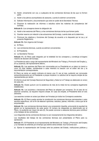 b) Asistir, únicamente con voz, a cualquiera de las comisiones técnicas de las que no formen
   parte.
c) Asistir a los plenos acompañados de asesores, cuando lo estimen conveniente.
d) Solicitar información y documentación que obre en poder de la Secretaria Técnica.
e) Proponer la realización de informes o estudios sobre las materias de competencia del
   Consejo.
Artículo 9.- Los consejeros tienen la obligación de:
a) Asistir a las sesiones del Pleno y a las comisiones técnicas de las que formen parte.
b) Guardar reserva con relación a las actuaciones del Consejo, cuando éste así lo determine.
c) Promover los objetivos y funciones del Consejo de acuerdo a lo dispuesto por la Ley y el
   presente Reglamento.
Artículo 10.- Son órganos del Consejo:
a) El Pleno.
b) Las comisiones técnicas, cuando se estimen convenientes.
c) El Presidente.
d) La Secretaría Técnica.
Artículo 11.- El Pleno está integrado por la totalidad de los consejeros y constituye el órgano
máximo de decisión del Consejo.
La Presidencia está a cargo del representante del Ministerio de Trabajo y Promoción del Empleo y,
en su ausencia, del representante alterno.
Artículo 12.- Las sesiones del Pleno son convocadas por su Presidente en un plazo no menor a
cinco (5) días hábiles, remitiéndose a cada miembro la citación con el orden del día y la
documentación correspondiente.
El Pleno se reúne en sesión ordinaria al menos una (1) vez al mes, pudiendo ser convocada
extraordinariamente por el Presidente a propia iniciativa o a solicitud de la mayoría simple de los
representantes por sector.
El informe anual del Consejo Nacional de Seguridad y Salud en el Trabajo es elaborado en enero
de cada año.
Artículo 13.- Existe quórum con la asistencia de más de la mitad de los consejeros legalmente
establecidos.
Artículo 14.- Los acuerdos o decisiones del Pleno se adoptan por consenso. En el caso de no
alcanzar consenso, se requiere mayoría simple. En caso de empate, el Presidente tiene el voto
dirimente.
Las sesiones constan en actas que deben ser firmadas por todos los Consejeros asistentes.
Artículo 15.- El Pleno puede acordar la constitución de comisiones técnicas permanentes o para
asuntos específicos, con el fin de elaborar opiniones, estudios, planes, informes u otros que se le
encomienden.
Artículo 16.- Las comisiones técnicas tienen una composición tripartita, procurando la equidad de
género en la representación de cada sector. El número de integrantes es determinado por el
Pleno, no pudiendo ser mayor de seis (6). Se puede convocar a asesores técnicos para contribuir
a los trabajos de las comisiones.
Los integrantes de las comisiones técnicas no son necesariamente los integrantes del pleno.
Los resultados del trabajo de las comisiones técnicas son presentados al Pleno para su
aprobación.
Artículo 17.- El Presidente es el representante del Ministerio de Trabajo y Promoción del Empleo
y su mandato se extiende por el tiempo que estime dicha entidad. Sus funciones son:
a) Ejercer la representación del Consejo ante los poderes del Estado, instituciones públicas y
 