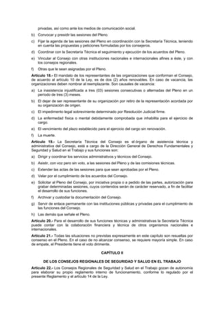 privadas, así como ante los medios de comunicación social.
b) Convocar y presidir las sesiones del Pleno.
c) Fijar la agenda de las sesiones del Pleno en coordinación con la Secretaría Técnica, teniendo
   en cuenta las propuestas y peticiones formuladas por los consejeros.
d) Coordinar con la Secretaría Técnica el seguimiento y ejecución de los acuerdos del Pleno.
e) Vincular al Consejo con otras instituciones nacionales e internacionales afines a éste, y con
   los consejos regionales.
f)   Otras que le sean asignadas por el Pleno.
Artículo 18.- El mandato de los representantes de las organizaciones que conforman el Consejo,
de acuerdo al artículo 10 de la Ley, es de dos (2) años renovables. En caso de vacancia, las
organizaciones deben nombrar al reemplazante. Son causales de vacancia:
a) La inasistencia injustificada a tres (03) sesiones consecutivas o alternadas del Pleno en un
   período de tres (3) meses.
b) El dejar de ser representante de su organización por retiro de la representación acordada por
   su organización de origen.
c) El impedimento legal sobreviniente determinado por Resolución Judicial firme.
d) La enfermedad física o mental debidamente comprobada que inhabilita para el ejercicio de
   cargo.
e) El vencimiento del plazo establecido para el ejercicio del cargo sin renovación.
f)   La muerte.
Artículo 19.- La Secretaría Técnica del Consejo es el órgano de asistencia técnica y
administrativa del Consejo, está a cargo de la Dirección General de Derechos Fundamentales y
Seguridad y Salud en el Trabajo y sus funciones son:
a) Dirigir y coordinar los servicios administrativos y técnicos del Consejo.
b) Asistir, con voz pero sin voto, a las sesiones del Pleno y de las comisiones técnicas.
c) Extender las actas de las sesiones para que sean aprobadas por el Pleno.
d) Velar por el cumplimiento de los acuerdos del Consejo.
e) Solicitar al Pleno del Consejo, por iniciativa propia o a pedido de las partes, autorización para
   grabar determinadas sesiones, cuyos contenidos serán de carácter reservado, a fin de facilitar
   el desarrollo de sus funciones.
f)   Archivar y custodiar la documentación del Consejo.
g) Servir de enlace permanente con las instituciones públicas y privadas para el cumplimiento de
   las funciones del Consejo.
h) Las demás que señale el Pleno.
Artículo 20.- Para el desarrollo de sus funciones técnicas y administrativas la Secretaría Técnica
puede contar con la colaboración financiera y técnica de otros organismos nacionales e
internacionales.
Artículo 21.- Todas las situaciones no previstas expresamente en este capítulo son resueltas por
consenso en el Pleno. En el caso de no alcanzar consenso, se requiere mayoría simple. En caso
de empate, el Presidente tiene el voto dirimente.

                                           CAPÍTULO II

        DE LOS CONSEJOS REGIONALES DE SEGURIDAD Y SALUD EN EL TRABAJO
Artículo 22.- Los Consejos Regionales de Seguridad y Salud en el Trabajo gozan de autonomía
para elaborar su propio reglamento interno de funcionamiento, conforme lo regulado por el
presente Reglamento y el artículo 14 de la Ley.
 