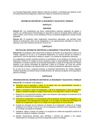 Los Consejos Regionales deberán elaborar informes de gestión y actividades que deberán enviar
al Consejo Nacional de Seguridad y Salud del Trabajo en noviembre de cada año.

                                              TÍTULO IV

            SISTEMA DE GESTIÓN DE LA SEGURIDAD Y SALUD EN EL TRABAJO

                                           CAPÍTULO I

                                              RINCIPIOS
Artículo 23.- Los empleadores que tienen implementados sistemas integrados de gestión o
cuentan con certificaciones internacionales en seguridad y salud en el trabajo deben verificar que
éstas cumplan, como mínimo, con lo señalado en la Ley, el presente Reglamento y demás normas
aplicables.
Artículo 24.- El empleador debe implementar mecanismos adecuados, que permitan hacer
efectiva la participación activa de los trabajadores y sus organizaciones sindicales en todos los
aspectos a que hace referencia el artículo 19 de la Ley.

                                           CAPÍTULO II

     POLÍTICA DEL SISTEMA DE GESTIÓN DE LA SEGURIDAD Y SALUD EN EL TRABAJO
Artículo 25.- El empleador debe implementar el Sistema de Gestión de la Seguridad y Salud en el
Trabajo, regulado en la Ley y en el presente Reglamento, en función del tipo de empresa u
organización, nivel de exposición a peligros y riesgos, y la cantidad de trabajadores expuestos.
Los empleadores pueden contratar procesos de acreditación de sus Sistemas de Gestión de la
Seguridad y Salud en el Trabajo en forma voluntaria y bajo su responsabilidad. Este proceso de
acreditación no impide el ejercicio de la facultad fiscalizadora a cargo de la Inspección del Trabajo
respecto a las normas nacionales de seguridad y salud en el trabajo, así como las normas
internacionales ratificadas y las disposiciones en la materia acordadas por negociación colectiva.
En el caso de la micro y pequeña empresa, la Autoridad Administrativa de Trabajo establece
medidas especiales de asesoría para la implementación de sistemas de gestión de la seguridad y
salud en el trabajo.

                                           CAPÍTULO III

ORGANIZACIÓN DEL SISTEMA DE GESTIÓN DE LA SEGURIDAD Y SALUD EN EL TRABAJO
Artículo 26.- El empleador está obligado a:
a) Garantizar que la seguridad y salud en el trabajo sea una responsabilidad conocida y
   aceptada en todos los niveles de la organización.
b) Definir y comunicar a todos los trabajadores, cuál es el departamento o área que identifica,
   evalúa o controla los peligros y riesgos relacionados con la seguridad y salud en el trabajo.
c) Disponer de una supervisión efectiva, según sea necesario, para asegurar la protección de la
   seguridad y la salud de los trabajadores.
d) Promover la cooperación y la comunicación entre el personal, incluidos los trabajadores, sus
   representantes y las organizaciones sindicales, a fin de aplicar los elementos del Sistema de
   Gestión de la Seguridad y Salud en el Trabajo en la organización en forma eficiente.
e) Cumplir los principios de los Sistemas de Gestión de la Seguridad y Salud en el Trabajo
   señalados en el artículo 18 de la Ley y en los programas voluntarios sobre seguridad y salud
   en el trabajo que adopte el empleador.
f)   Establecer, aplicar y evaluar una política y un programa en materia de seguridad y salud en el
     trabajo con objetivos medibles y trazables.
g) Adoptar disposiciones efectivas para identificar y eliminar los peligros y los riesgos
   relacionados con el trabajo y promover la seguridad y salud en el trabajo.
 
