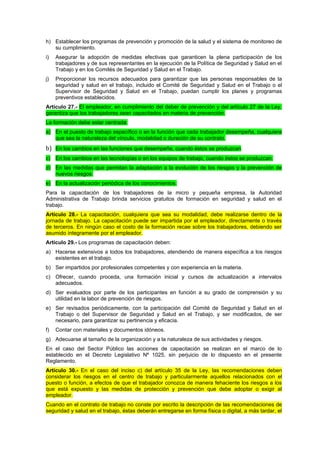 h) Establecer los programas de prevención y promoción de la salud y el sistema de monitoreo de
   su cumplimiento.
i)   Asegurar la adopción de medidas efectivas que garanticen la plena participación de los
     trabajadores y de sus representantes en la ejecución de la Política de Seguridad y Salud en el
     Trabajo y en los Comités de Seguridad y Salud en el Trabajo.
j)   Proporcionar los recursos adecuados para garantizar que las personas responsables de la
     seguridad y salud en el trabajo, incluido el Comité de Seguridad y Salud en el Trabajo o el
     Supervisor de Seguridad y Salud en el Trabajo, puedan cumplir los planes y programas
     preventivos establecidos.
Artículo 27.- El empleador, en cumplimiento del deber de prevención y del artículo 27 de la Ley,
garantiza que los trabajadores sean capacitados en materia de prevención.
La formación debe estar centrada:
a) En el puesto de trabajo específico o en la función que cada trabajador desempeña, cualquiera
   que sea la naturaleza del vínculo, modalidad o duración de su contrato.
b) En los cambios en las funciones que desempeñe, cuando éstos se produzcan.
c) En los cambios en las tecnologías o en los equipos de trabajo, cuando éstos se produzcan.
d) En las medidas que permitan la adaptación a la evolución de los riesgos y la prevención de
   nuevos riesgos.
e) En la actualización periódica de los conocimientos.
Para la capacitación de los trabajadores de la micro y pequeña empresa, la Autoridad
Administrativa de Trabajo brinda servicios gratuitos de formación en seguridad y salud en el
trabajo.
Artículo 28.- La capacitación, cualquiera que sea su modalidad, debe realizarse dentro de la
jornada de trabajo. La capacitación puede ser impartida por el empleador, directamente o través
de terceros. En ningún caso el costo de la formación recae sobre los trabajadores, debiendo ser
asumido íntegramente por el empleador.
Artículo 29.- Los programas de capacitación deben:
a) Hacerse extensivos a todos los trabajadores, atendiendo de manera específica a los riesgos
   existentes en el trabajo.
b) Ser impartidos por profesionales competentes y con experiencia en la materia.
c) Ofrecer, cuando proceda, una formación inicial y cursos de actualización a intervalos
   adecuados.
d) Ser evaluados por parte de los participantes en función a su grado de comprensión y su
   utilidad en la labor de prevención de riesgos.
e) Ser revisados periódicamente, con la participación del Comité de Seguridad y Salud en el
   Trabajo o del Supervisor de Seguridad y Salud en el Trabajo, y ser modificados, de ser
   necesario, para garantizar su pertinencia y eficacia.
f)   Contar con materiales y documentos idóneos.
g) Adecuarse al tamaño de la organización y a la naturaleza de sus actividades y riesgos.
En el caso del Sector Público las acciones de capacitación se realizan en el marco de lo
establecido en el Decreto Legislativo Nº 1025, sin perjuicio de lo dispuesto en el presente
Reglamento.
Artículo 30.- En el caso del inciso c) del artículo 35 de la Ley, las recomendaciones deben
considerar los riesgos en el centro de trabajo y particularmente aquellos relacionados con el
puesto o función, a efectos de que el trabajador conozca de manera fehaciente los riesgos a los
que está expuesto y las medidas de protección y prevención que debe adoptar o exigir al
empleador.
Cuando en el contrato de trabajo no conste por escrito la descripción de las recomendaciones de
seguridad y salud en el trabajo, éstas deberán entregarse en forma física o digital, a más tardar, el
 