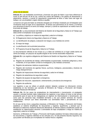 primer día de labores.
Artículo 31.- Las facilidades económicas y licencias con goce de haber a que hace referencia el
inciso d) del artículo 35 de la Ley, cubren los costos del traslado y los gastos de alimentación y
alojamiento, siempre y cuando la capacitación programada se lleve a cabo fuera del lugar de
trabajo o en una localidad o región distinta a aquélla.
La licencia con goce de haber se entiende otorgada por el tiempo empleado por el trabajador para
movilizarse hacia el lugar de la capacitación, el tiempo que permanece en la misma y el tiempo
que demanda el retorno al centro de trabajo, siempre y cuando la capacitación se realice fuera de
la jornada de trabajo.
Artículo 32.- La documentación del Sistema de Gestión de la Seguridad y Salud en el Trabajo que
debe exhibir el empleador es la siguiente:
a) La política y objetivos en materia de seguridad y salud en el trabajo.
b) El Reglamento Interno de Seguridad y Salud en el Trabajo.
c) La identificación de peligros, evaluación de riesgos y sus medidas de control.
d) El mapa de riesgo.
e) La planificación de la actividad preventiva.
f)   El Programa Anual de Seguridad y Salud en el Trabajo.
La documentación referida en los incisos a) y c) debe ser exhibida en un lugar visible dentro de
centro de trabajo, sin perjuicio de aquella exigida en las normas sectoriales respectivas.
Artículo 33.- Los registros obligatorios del Sistema de Gestión de Seguridad y Salud en el Trabajo
son:
a) Registro de accidentes de trabajo, enfermedades ocupacionales, incidentes peligrosos y otros
   incidentes, en el que deben constar la investigación y las medidas correctivas.
b) Registro de exámenes médicos ocupacionales.
c) Registro del monitoreo de agentes físicos, químicos, biológicos, psicosociales y factores de
   riesgo disergonómicos.
d) Registro de inspecciones internas de seguridad y salud en el trabajo.
e) Registro de estadísticas de seguridad y salud.
f)   Registro de equipos de seguridad o emergencia.
g) Registro de inducción, capacitación, entrenamiento y simulacros de emergencia.
h) Registro de auditorías.
Los registros a que se refiere el párrafo anterior deberán contener la información mínima
establecida en los formatos que aprueba el Ministerio de Trabajo y Promoción del Empleo
mediante Resolución Ministerial.
Artículo 34.- En los casos de empleadores de intermediación o tercerización, el empleador
usuario o principal también debe implementar los registros a que refiere el inciso a) del artículo
precedente para el caso de los trabajadores en régimen de intermediación o tercerización, así
como para las personas bajo modalidad formativa y los que prestan servicios de manera
independiente, siempre que éstos desarrollen sus actividades total o parcialmente en sus
instalaciones.
En el caso de las micro y pequeñas empresas, el Ministerio de Trabajo y Promoción del Empleo
establece un sistema simplificado de documentos y registros. Igualmente, y siempre que el
Ministerio lo determine mediante Resolución Ministerial, el referido sistema simplificado puede ser
establecido en determinados sectores o actividades de baja complejidad o riesgo en materia de
seguridad y salud en el trabajo.
Asimismo, el Ministerio de Trabajo y Promoción del Empleo establece formatos referenciales para
los documentos y registros referidos en los artículos 32 y 33 del presente Decreto Supremo; los
que pueden ser llevados por el empleador en medios físicos o digitales.
 