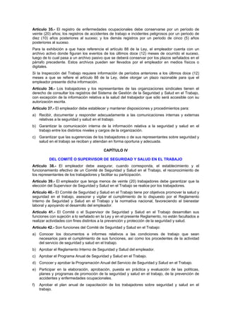 Artículo 35.- El registro de enfermedades ocupacionales debe conservarse por un período de
veinte (20) años; los registros de accidentes de trabajo e incidentes peligrosos por un periodo de
diez (10) años posteriores al suceso; y los demás registros por un periodo de cinco (5) años
posteriores al suceso.
Para la exhibición a que hace referencia el artículo 88 de la Ley, el empleador cuenta con un
archivo activo donde figuran los eventos de los últimos doce (12) meses de ocurrido el suceso,
luego de lo cual pasa a un archivo pasivo que se deberá conservar por los plazos señalados en el
párrafo precedente. Estos archivos pueden ser llevados por el empleador en medios físicos o
digitales.
Si la Inspección del Trabajo requiere información de períodos anteriores a los últimos doce (12)
meses a que se refiere el artículo 88 de la Ley, debe otorgar un plazo razonable para que el
empleador presente dicha información.
Artículo 36.- Los trabajadores y los representantes de las organizaciones sindicales tienen el
derecho de consultar los registros del Sistema de Gestión de la Seguridad y Salud en el Trabajo,
con excepción de la información relativa a la salud del trabajador que sólo será accesible con su
autorización escrita.
Artículo 37.- El empleador debe establecer y mantener disposiciones y procedimientos para:
a) Recibir, documentar y responder adecuadamente a las comunicaciones internas y externas
   relativas a la seguridad y salud en el trabajo.
b) Garantizar la comunicación interna de la información relativa a la seguridad y salud en el
   trabajo entre los distintos niveles y cargos de la organización.
c) Garantizar que las sugerencias de los trabajadores o de sus representantes sobre seguridad y
   salud en el trabajo se reciban y atiendan en forma oportuna y adecuada.

                                         CAPÍTULO IV

          DEL COMITÉ O SUPERVISOR DE SEGURIDAD Y SALUD EN EL TRABAJO
Artículo 38.- El empleador debe asegurar, cuando corresponda, el establecimiento y el
funcionamiento efectivo de un Comité de Seguridad y Salud en el Trabajo, el reconocimiento de
los representantes de los trabajadores y facilitar su participación.
Artículo 39.- El empleador que tenga menos de veinte (20) trabajadores debe garantizar que la
elección del Supervisor de Seguridad y Salud en el Trabajo se realice por los trabajadores.
Artículo 40.- El Comité de Seguridad y Salud en el Trabajo tiene por objetivos promover la salud y
seguridad en el trabajo, asesorar y vigilar el cumplimiento de lo dispuesto por el Reglamento
Interno de Seguridad y Salud en el Trabajo y la normativa nacional, favoreciendo el bienestar
laboral y apoyando el desarrollo del empleador.
Artículo 41.- El Comité o el Supervisor de Seguridad y Salud en el Trabajo desarrollan sus
funciones con sujeción a lo señalado en la Ley y en el presente Reglamento, no están facultados a
realizar actividades con fines distintos a la prevención y protección de la seguridad y salud.
Artículo 42.- Son funciones del Comité de Seguridad y Salud en el Trabajo:
a) Conocer los documentos e informes relativos a las condiciones de trabajo que sean
   necesarios para el cumplimiento de sus funciones, así como los procedentes de la actividad
   del servicio de seguridad y salud en el trabajo.
b) Aprobar el Reglamento Interno de Seguridad y Salud del empleador.
c) Aprobar el Programa Anual de Seguridad y Salud en el Trabajo.
d) Conocer y aprobar la Programación Anual del Servicio de Seguridad y Salud en el Trabajo.
e) Participar en la elaboración, aprobación, puesta en práctica y evaluación de las políticas,
   planes y programas de promoción de la seguridad y salud en el trabajo, de la prevención de
   accidentes y enfermedades ocupacionales.
f)   Aprobar el plan anual de capacitación de los trabajadores sobre seguridad y salud en el
     trabajo.
 