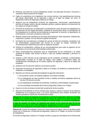 g) Promover que todos los nuevos trabajadores reciban una adecuada formación, instrucción y
   orientación sobre prevención de riesgos.
h) Vigilar el cumplimiento de la legislación, las normas internas y las especificaciones técnicas
   del trabajo relacionadas con la seguridad y salud en el lugar de trabajo; así como, el
   Reglamento Interno de Seguridad y Salud en el Trabajo.
i)   Asegurar que los trabajadores conozcan los reglamentos, instrucciones, especificaciones
     técnicas de trabajo, avisos y demás materiales escritos o gráficos relativos a la prevención de
     los riesgos en el lugar de trabajo.
j)   Promover el compromiso, la colaboración y la participación activa de todos los trabajadores en
     la prevención de los riesgos del trabajo, mediante la comunicación eficaz, la participación de
     los trabajadores en la solución de los problemas de seguridad, la inducción, la capacitación, el
     entrenamiento, concursos, simulacros, entre otros.
k) Realizar inspecciones periódicas en las áreas administrativas, áreas operativas, instalaciones,
   maquinaria y equipos, a fin de reforzar la gestión preventiva.
l)   Considerar las circunstancias e investigar las causas de todos los incidentes, accidentes y de
     las enfermedades ocupacionales que ocurran en el lugar de trabajo, emitiendo las
     recomendaciones respectivas para evitar la repetición de éstos.
m) Verificar el cumplimiento y eficacia de sus recomendaciones para evitar la repetición de los
   accidentes y la ocurrencia de enfermedades profesionales.
n) Hacer recomendaciones apropiadas para el mejoramiento de las condiciones y el medio
   ambiente de trabajo, velar porque se lleven a cabo las medidas adoptadas y examinar su
   eficiencia.
o) Analizar y emitir informes de las estadísticas de los incidentes, accidentes y enfermedades
   ocupacionales ocurridas en el lugar de trabajo, cuyo registro y evaluación deben ser
   constantemente actualizados por la unidad orgánica de seguridad y salud en el trabajo del
   empleador.
p) Colaborar con los servicios médicos y de primeros auxilios.
q) Supervisar los servicios de seguridad y salud en el trabajo y la asistencia y asesoramiento al
   empleador y al trabajador.
r)   Reportar a la máxima autoridad del empleador la siguiente información:
       r.1) El accidente mortal o el incidente peligroso, de manera inmediata.
       r.2) La investigación de cada accidente mortal y medidas correctivas adoptadas dentro de
            los diez (10) días de ocurrido.
       r.3) Las estadísticas trimestrales de accidentes, incidentes y enfermedades ocupacionales.
       r.4) Las actividades trimestrales del Comité de Seguridad y Salud en el Trabajo.
s) Llevar en el Libro de Actas el control del cumplimiento de los acuerdos.
t)   Reunirse mensualmente en forma ordinaria para analizar y evaluar el avance de los objetivos
     establecidos en el programa anual, y en forma extraordinaria para analizar accidentes que
     revistan gravedad o cuando las circunstancias lo exijan.
Artículo 43.- El número de personas que componen el Comité de Seguridad y Salud en el Trabajo
es definido por acuerdo de partes no pudiendo ser menor de cuatro (4) ni mayor de doce (12)
miembros. Entre otros criterios, se podrá considerar el nivel de riesgo y el número de trabajadores.
A falta de acuerdo, el número de miembros del Comité no es menor de seis (6) en los
empleadores con más de cien (100) trabajadores, agregándose al menos a dos (2) miembros por
cada cien (100) trabajadores adicionales, hasta un máximo de doce (12) miembros.
Artículo 44.- Cuando el empleador cuente con varios centros de trabajo, cada uno de éstos puede
contar con un Supervisor o Subcomité de Seguridad y Salud en el Trabajo, en función al número
de trabajadores.
El Comité de Seguridad y Salud en el Trabajo coordina y apoya las actividades de los Subcomités
 