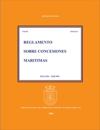 ARMADA DE CHILE




 TM-020                                            PÚBLICO




  REGLAMENTO

  SOBRE CONCESIONES

  MARITIMAS


                    SEGUNDA EDICIÓN




                            W        E




                                 S




DIRECCIÓN GENERAL DEL TERRRITORIO MARÍTIMO Y DE MARINA MERCANTE


                                2006
 