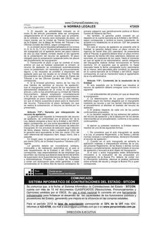 www.ComprasEstatales.org
El Peruano
Lima, martes 7 de agosto de 2012                 NORMAS LEGALES                                                   472029
    3. El requisito de admisibilidad indicado en el               primera categoría que periódicamente publica el Banco
inciso 8) del artículo precedente debe ser consignado             Central de Reserva del Perú.
obligatoriamente en el primer escrito que se presente;                Así también, la garantía podrá consistir en un
de lo contrario, el recurso será rechazado de plano, sin          depósito en la cuenta bancaria de la Entidad o del OSCE,
mayor trámite, por la Unidad de Trámite Documentario              según corresponda, y recibirá el mismo tratamiento, de
de la Entidad, por la Mesa de Partes del Tribunal o las           acuerdo a lo establecido en el artículo 125º del presente
Oﬁcinas Zonales del OSCE, según corresponda.                      Reglamento.
    4. La omisión de los requisitos señalados en los incisos          En caso el recurso de apelación se presente ante la
2), 3), 4), 5), 6), 7), 9) y 10) del artículo precedente deberá   Entidad, la garantía deberá tener un plazo mínimo de
ser subsanada por el apelante dentro del plazo máximo             vigencia de veinte días (20) calendario; de presentarse
de dos (2) días hábiles contado desde el día siguiente            ante el Tribunal, la garantía deberá tener un plazo mínimo
de la presentación del recurso de apelación. El plazo             de vigencia de treinta (30) días calendario; debiendo ser
otorgado para la subsanación suspende todos los plazos            renovada, en cualquiera de los casos, hasta el momento
del procedimiento de impugnación.                                 en que se agote la vía administrativa, siendo obligación
    5. Transcurrido el plazo a que se contrae el inciso           del impugnante realizar dichas renovaciones en forma
anterior sin que se hubiese subsanado la omisión, el              oportuna. En el supuesto que la garantía no fuese
recurso de apelación se considerará automáticamente               renovada hasta la fecha consignada como vencimiento
como no presentado, sin necesidad de pronunciamiento              de la misma, será ejecutada para constituir un depósito
alguno, y los recaudos se pondrán a disposición del               en la cuenta bancaria de la Entidad o del OSCE, según
apelante para que los recabe en la Unidad de Trámite              corresponda, el cual se mantendrá hasta el agotamiento
Documentario de la Entidad, en la Mesa de Partes del              de la vía administrativa.
Tribunal o en las Oﬁcinas Zonales del OSCE, según
corresponda.                                                          Artículo 114º.- Contenido de la resolución de la
    6. Si la Entidad advirtiera, dentro de los tres (3)           Entidad
días hábiles de admitido el recurso de apelación,                     El acto expedido por la Entidad que resuelve el
que el impugnante omitió alguno de los requisitos de              recurso de apelación deberá consignar como mínimo lo
admisibilidad detallados en el inciso 4) del presente             siguiente:
artículo, y ello no fue advertido por su Unidad de Trámite
Documentario, deberá emplazarlo inmediatamente                        1. Los antecedentes del proceso en que se desarrolla
a ﬁn de que realice la subsanación correspondiente,               la impugnación.
otorgándole un plazo máximo de dos (2) días hábiles,                  2. La determinación de los puntos controvertidos
sin que el mismo suspenda el plazo para la resolución             deﬁnidos según los hechos alegados por el impugnante
del recurso. Transcurrido el plazo señalado sin que               mediante su recurso y por los demás intervinientes en
se realice la subsanación, el recurso se tendrá por no            el procedimiento al absolver el traslado del recurso de
presentado.                                                       apelación.
                                                                      3. El análisis respecto de cada uno de los puntos
    Artículo 112º.- Garantía por interposición de                 controvertidos propuestos.
recurso de apelación                                                  4. La decisión respecto de los extremos del petitorio
    La garantía que respalda la interposición del recurso         del recurso de apelación y de la absolución de los demás
de apelación, de conformidad con el artículo 53° de la            intervinientes en el procedimiento, conforme a los puntos
Ley, deberá otorgarse a favor de la Entidad o del OSCE,           controvertidos.
según corresponda, por una suma equivalente al tres por
ciento (3%) del valor referencial del proceso de selección           Al ejercer su potestad resolutiva, la Entidad deberá
impugnado. En los procesos de selección según relación            resolver de una de las siguientes formas:
de ítems, etapas, tramos, lotes y paquetes el monto de
la garantía será equivalente al tres por ciento (3%) del              1. De considerar que el acto impugnado se ajusta
valor referencial del respectivo ítem, etapa, tramo, lote o       a la Ley, al presente Reglamento, a las Bases y demás
paquete.                                                          normas conexas o complementarias, declarará infundado
    En ningún caso, la garantía será menor al cincuenta           el recurso de apelación.
por ciento (50%) de la Unidad Impositiva Tributaria (UIT)             2. Cuando en el acto impugnado se advierta la
vigente.                                                          aplicación indebida o interpretación errónea de la Ley,
    La garantía deberá ser incondicional, solidaria,              del presente Reglamento, de las Bases o demás normas
irrevocable y de realización automática en el país al             conexas o complementarias, declarará fundado el recurso
solo requerimiento de la Entidad o del OSCE, según                de apelación y revocará el acto objeto de impugnación.
corresponda, bajo responsabilidad de las empresas que                 Si el acto o actos impugnados están directamente
las emiten, las mismas que deberán estar dentro del ámbito        vinculados a la evaluación de las propuestas y/o
de supervisión de la Superintendencia de Banca, Seguros           otorgamiento de la Buena Pro, deberá, de contar con
y Administradoras Privadas de Fondos de Pensiones                 la información suﬁciente, efectuar el análisis pertinente
y contar con autorización para emitir garantías; o estar          sobre el fondo del asunto y otorgar la Buena Pro a quien
consideradas en la última lista de bancos extranjeros de          corresponda.




                                                                       de
 