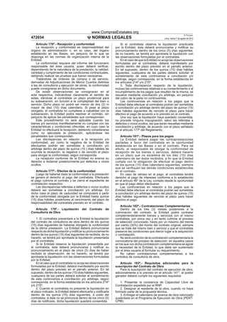 www.ComprasEstatales.org
                                                                                                                         El Peruano
472034                                        NORMAS LEGALES                                        Lima, martes 7 de agosto de 2012

    Artículo 176º.- Recepción y conformidad                        Si el contratista observa la liquidación practicada
    La recepción y conformidad es responsabilidad del          por la Entidad, ésta deberá pronunciarse y notiﬁcar su
órgano de administración o, en su caso, del órgano             pronunciamiento dentro de los cinco (5) días siguientes;
establecido en las Bases, sin perjuicio de lo que se           de no hacerlo, se tendrá por aprobada la liquidación con
disponga en las normas de organización interna de la           las observaciones formuladas por el contratista.
Entidad.                                                           En el caso de que la Entidad no acoja las observaciones
    La conformidad requiere del informe del funcionario        formuladas por el contratista, deberá manifestarlo por
responsable del área usuaria, quien deberá veriﬁcar,           escrito dentro del plazo previsto en el párrafo anterior.
dependiendo de la naturaleza de la prestación, la calidad,     En tal supuesto, dentro de los quince (15) días hábiles
cantidad y cumplimiento de las condiciones contractuales,      siguientes, cualquiera de las partes deberá solicitar el
debiendo realizar las pruebas que fueran necesarias.           sometimiento de esta controversia a conciliación y/o
    Tratándose de órdenes de compra o de servicio,             arbitraje, según corresponda, en la forma establecida en
derivadas de Adjudicaciones de Menor Cuantía distintas         los artículos 214º y/o 215º.
a las de consultoría y ejecución de obras, la conformidad          3. Toda discrepancia respecto de la liquidación,
puede consignarse en dicho documento.                          incluso las controversias relativas a su consentimiento o al
    De existir observaciones se consignaran en el              incumplimiento de los pagos que resulten de la misma, se
acta respectiva, indicándose claramente el sentido de          resuelve mediante conciliación y/o arbitraje, sin perjuicio
estas, dándose al contratista un plazo prudencial para         del cobro de la parte no controvertida.
su subsanación, en función a la complejidad del bien o             Las controversias en relación a los pagos que la
servicio. Dicho plazo no podrá ser menor de dos (2) ni         Entidad debe efectuar al contratista podrán ser sometidas
mayor de diez (10) días calendario. Si pese al plazo           a conciliación y/o arbitraje dentro del plazo de quince (15)
otorgado, el contratista no cumpliese a cabalidad con la       días hábiles siguientes de vencido el plazo para hacer
subsanación, la Entidad podrá resolver el contrato, sin        efectivo el pago de acuerdo a lo previsto en el contrato.
perjuicio de aplicar las penalidades que correspondan.             Una vez que la liquidación haya quedado consentida,
    Este procedimiento no será aplicable cuando los            no procede ninguna impugnación, salvo las referidas a
bienes y/o servicios maniﬁestamente no cumplan con las         defectos o vicios ocultos, las que serán resueltas mediante
características y condiciones ofrecidas, en cuyo caso la       conciliación y arbitraje, de acuerdo con el plazo señalado
Entidad no efectuará la recepción, debiendo considerarse       en el artículo 177º del Reglamento.
como no ejecutada la prestación, aplicándose las
penalidades que correspondan.                                     Artículo 181º.- Plazos para los pagos
    Las discrepancias en relación a la recepción y/o              La Entidad deberá pagar las contraprestaciones
conformidad, así como la negativa de la Entidad de             pactadas a favor del contratista en la oportunidad
efectuarlas podrán ser sometidas a conciliación y/o            establecida en las Bases o en el contrato. Para tal
arbitraje dentro del plazo de quince (15 ) días hábiles de     efecto, el responsable de otorgar la conformidad de
ocurrida la recepción, la negativa o de vencido el plazo       recepción de los bienes o servicios, deberá hacerlo
para otorgar la conformidad, según corresponda.                en un plazo que no excederá de los diez (10) días
    La recepción conforme de la Entidad no enerva su           calendario de ser éstos recibidos, a fin que la Entidad
derecho a reclamar posteriormente por defectos o vicios        cumpla con la obligación de efectuar el pago dentro
ocultos.                                                       de los quince (15) días calendario siguientes, siempre
                                                               que se verifiquen las demás condiciones establecidas
    Artículo 177º.- Efectos de la conformidad                  en el contrato.
    Luego de haberse dado la conformidad a la prestación          En caso de retraso en el pago, el contratista tendrá
se genera el derecho al pago del contratista. Efectuado        derecho al pago de intereses conforme a lo establecido
el pago culmina el contrato y se cierra el expediente de       en el artículo 48° de la Ley, contado desde la oportunidad
contratación respectivo.                                       en que el pago debió efectuarse.
    Las discrepancias referidas a defectos o vicios ocultos       Las controversias en relación a los pagos que la
deberá ser sometidas a conciliación y/o arbitraje. En          Entidad debe efectuar al contratista podrán ser sometidas
dicho caso el plazo de caducidad se computará a partir         a conciliación y/o arbitraje dentro del plazo de quince (15)
de la conformidad otorgada por la Entidad hasta quince         días hábiles siguientes de vencido el plazo para hacer
(15) días hábiles posteriores al vencimiento del plazo de      efectivo el pago.
responsabilidad del contratista previsto en el contrato.
                                                                   Artículo 182º.- Contrataciones Complementarias
  Artículo 179º.- Liquidación          del   Contrato    de        Dentro de los tres (3) meses posteriores a la
Consultoría de Obra                                            culminación del contrato, la Entidad podrá contratar
                                                               complementariamente bienes y servicios con el mismo
    1. El contratista presentará a la Entidad la liquidación   contratista, por única vez y en tanto culmine el proceso
del contrato de consultoría de obra dentro de los quince       de selección convocado, hasta por un máximo del treinta
(15) días siguientes de haberse otorgado la conformidad        por ciento (30%) del monto del contrato original, siempre
de la última prestación. La Entidad deberá pronunciarse        que se trate del mismo bien o servicio y que el contratista
respecto de dicha liquidación y notiﬁcar su pronunciamiento    preserve las condiciones que dieron lugar a la adquisición
dentro de los quince (15) días siguientes de recibida; de no   o contratación.
hacerlo, se tendrá por aprobada la liquidación presentada          No será condición de la contratación complementaria la
por el contratista.                                            convocatoria del proceso de selección, en aquellos casos
    Si la Entidad observa la liquidación presentada por        en los que con dicha contratación complementaria se agote
el contratista, éste deberá pronunciarse y notiﬁcar su         la necesidad de la Entidad, lo que debe ser sustentado
pronunciamiento en el plazo de cinco (5) días de haber         por el área usuaria al formular su requerimiento.
recibido la observación; de no hacerlo, se tendrá por              No caben contrataciones complementarias a los
aprobada la liquidación con las observaciones formuladas       contratos de consultoría de obra.
por la Entidad.
    En el caso que el contratista no acoja las observaciones       Artículo 183º.- Requisitos adicionales para la
formuladas por la Entidad, deberá manifestarlo por escrito     suscripción del Contrato de Obra
dentro del plazo previsto en el párrafo anterior. En tal           Para la suscripción del contrato de ejecución de obra,
supuesto, dentro de los quince (15) días hábiles siguientes,   adicionalmente a lo previsto en el artículo 141°, el postor
cualquiera de las partes deberá solicitar el sometimiento      ganador deberá cumplir los siguientes requisitos:
de esta controversia a conciliación y/o arbitraje, según
corresponda, en la forma establecida en los artículos 214º         1. Presentar la constancia de Capacidad Libre de
y/o 215º.                                                      Contratación expedida por el RNP.
    2. Cuando el contratista no presente la liquidación en         2. Designar al residente de la obra, cuando no haya
el plazo indicado, la Entidad deberá efectuarla y notiﬁcarla   formado parte de la propuesta técnica.
dentro de los quince (15) días siguientes, a costo del             3. Entregar el calendario de avance de obra valorizado
contratista; si éste no se pronuncia dentro de los cinco (5)   sustentado en el Programa de Ejecución de Obra (PERT-
días de notiﬁcado, dicha liquidación quedará consentida.       CPM).
 