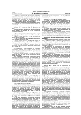 www.ComprasEstatales.org
El Peruano
Lima, martes 7 de agosto de 2012               NORMAS LEGALES                                                     472035
    4. Entregar el calendario de adquisición de materiales     profesionales iguales o superiores a las del profesional
o insumos necesarios para la ejecución de obra, en             reemplazado.
concordancia con el calendario de avance de obra
valorizado. Este calendario se actualizará con cada                Artículo 187º.- Entrega del Adelanto Directo
ampliación de plazo otorgada, en concordancia con el               En el caso que en las Bases se haya establecido el
calendario de avance de obra valorizado vigente.               otorgamiento de este adelanto, el contratista dentro de
    5. Entregar el desagregado por partidas que dio origen     los ocho (8) días siguientes a la suscripción del contrato,
a su propuesta, en el caso de obras sujeto al sistema de       podrá solicitar formalmente la entrega del adelanto,
suma alzada.                                                   adjuntando a su solicitud la garantía y el comprobante de
                                                               pago correspondiente, vencido dicho plazo no procederá
    Artículo 184º.- Inicio del plazo de ejecución de           la solicitud.
obra                                                               La Entidad debe entregar el monto solicitado dentro
    El inicio del plazo de ejecución de obra comienza          de los siete (7) días contados a partir del día siguiente de
a regir desde el día siguiente de que se cumplan las           recibida la mencionada documentación.
siguientes condiciones:                                            En el caso que las Bases hubieran previsto entregas
                                                               parciales del adelanto directo, se considerará que la
    1. Que se designe al inspector o al supervisor, según      condición establecida en el inciso 5) del artículo 184º se
corresponda;                                                   dará por cumplida con la entrega del primer desembolso.
    2. Que la Entidad haya hecho entrega del expediente
técnico de obra completo;                                          Artículo 188º.- Entrega del Adelanto para Materiales
    3. Que la Entidad haya hecho entrega del terreno o         e Insumos
lugar donde se ejecutará la obra;                                  La Entidad debe establecer en las Bases el plazo en el
    4. Que la Entidad provea el calendario de entrega de       cual el contratista solicitará el adelanto, así como el plazo
los materiales e insumos que, de acuerdo con las Bases,        en el cual entregará el adelanto, con la ﬁnalidad que el
hubiera asumido como obligación;                               contratista pueda disponer de los materiales o insumos en
    5. Que se haya entregado el adelanto directo al            la oportunidad prevista en el calendario de adquisición de
contratista, en las condiciones y oportunidad establecidas     materiales o insumos.
en el artículo 187º.                                               Las solicitudes de otorgamiento de adelantos
                                                               para materiales o insumos deberán ser realizadas
    Las condiciones a que se reﬁeren los numerales             una vez iniciada la ejecución contractual, teniendo
precedentes, deberán ser cumplidas dentro de los               en consideración el calendario de adquisición de
quince (15) días contados a partir del día siguiente de la     materiales o insumos presentado por el contratista y
suscripción del contrato.                                      los plazos establecidos en las Bases para solicitar y
    En caso no se haya solicitado la entrega del adelanto      entregar dichos adelantos.
directo, el plazo se inicia con el cumplimiento de las             No procederá el otorgamiento del adelanto de
demás condiciones.                                             materiales o insumos en los casos en que las solicitudes
    Si la Entidad no cumple con lo dispuesto en los            correspondientes sean realizadas con posterioridad a
numerales precedentes por causas imputables a ésta, el         las fechas señaladas en el calendario de adquisición de
contratista podrá iniciar el procedimiento de resolución del   materiales e insumos.
contrato dentro del plazo de quince (15) días de vencido           Para el otorgamiento del adelanto para materiales
el plazo previsto en el párrafo anterior, de acuerdo a lo      o insumos se deberá tener en cuenta lo dispuesto en el
señalado en el artículo 169º. Asimismo, en el mismo            Decreto Supremo Nº 011-79-VC y sus modiﬁcatorias,
plazo tendrá derecho a solicitar resarcimiento de daños        ampliatorias y complementarias.
y perjuicios debidamente acreditados, hasta por un monto
equivalente al cinco por diez mil (5/10000) del monto del          Artículo 191º.- Costo de la supervisión o
contrato por día y hasta por un tope de setenta y cinco        inspección
por diez mil (75/10000). La Entidad debe pronunciarse              El costo de la supervisión no excederá del diez por
sobre dicha solicitud en el plazo de diez (10) días hábiles    ciento (10%) del valor referencial de la obra o del monto
de presentada. Respecto al derecho de resarcimiento, el        vigente del contrato de obra, el que resulte mayor, con
contratista podrá iniciar un procedimiento de conciliación     excepción de los casos señalados en los párrafos
y/o arbitraje dentro de los quince (15) días hábiles de        siguientes. Los gastos que genere la inspección no deben
vencido el plazo con el que cuenta la Entidad para             superar el cinco por ciento (5%) del valor referencial de
pronunciarse sobre la solicitud.                               la obra o del monto vigente del contrato de obra, el que
    Si cumplidas las condiciones antes indicadas, la           resulte mayor.
estacionalidad climática no permitiera el inicio de la             Cuando en los casos distintos a los de adicionales
ejecución de la obra, la Entidad podrá acordar con el          de obra, se produzcan variaciones en el plazo de la
contratista la fecha para el inicio de la ejecución. Dicha     obra o variaciones en el ritmo de trabajo de la obra,
decisión deberá ser sustentada en un informe técnico que       autorizadas por la Entidad, y siempre que impliquen
formará parte del expediente de contratación.                  mayores prestaciones en la supervisión que resulten
                                                               indispensables para el adecuado control de la obra, el
    Artículo 185º.- Residente de Obra                          Titular de la Entidad puede autorizarlas, bajo las mismas
    En toda obra se contará de modo permanente y directo       condiciones del contrato original y hasta por un máximo
con un profesional colegiado, habilitado y especializado       del quince por ciento (15%) del monto del contrato original
designado por el contratista, previa conformidad de la         de supervisión, considerando para el cálculo todas las
Entidad, como residente de la obra, el cual podrá ser          prestaciones adicionales previamente autorizadas por
ingeniero o arquitecto, según corresponda a la naturaleza      este mismo supuesto, así como aquella que se requiere
de los trabajos, con no menos de dos (2) años de               aprobar.
experiencia en la especialidad.                                    Cuando dichas prestaciones superen el quince por
    Las Bases pueden establecer caliﬁcaciones y                ciento (15%), se requiere aprobación previa al pago de
experiencias adicionales que deberá cumplir el residente,      la Contraloría General de la República, la que deberá
en función de la naturaleza, envergadura y complejidad         pronunciarse en un plazo no mayor de quince (15) días
de la obra.                                                    hábiles, el mismo que se computará desde que la Entidad
    Por su sola designación, el residente representa           presenta la documentación sustentatoria correspondiente,
al contratista para los efectos ordinarios de la obra, no      transcurrido el cual sin haberse emitido pronunciamiento,
estando facultado a pactar modiﬁcaciones al contrato.          las prestaciones adicionales se considerarán aprobadas,
    La sustitución del residente sólo procederá previa         sin perjuicio del control posterior.
autorización escrita del funcionario de la Entidad que             En los casos en que se generen prestaciones
cuente con facultades suﬁcientes para ello, dentro de los      adicionales en la ejecución de la obra, se aplicará para
ocho (8) días hábiles siguientes de presentada la solicitud    la supervisión lo dispuesto en los artículos 174º y 175º,
a la Entidad. Transcurrido dicho plazo sin que la Entidad      según corresponda.
emita pronunciamiento se considerará aprobada la                   A estos supuestos no les será aplicable el límite
sustitución. El reemplazante deberá reunir caliﬁcaciones       establecido en el numeral 41.1 del artículo 41º de la Ley.
 