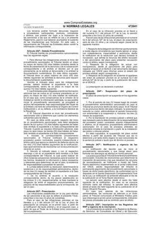 www.ComprasEstatales.org
El Peruano
Lima, martes 7 de agosto de 2012               NORMAS LEGALES                                                     472041
    Los terceros podrán formular denuncias respecto                 En el caso de la infracción prevista en el literal j)
a proveedores, participantes, postores, contratistas            del numeral 51.1 del artículo 51º de la Ley, la sanción
o árbitros, que puedan dar lugar a la imposición de             prescribe a los cinco (5) años de cometida.
las sanciones a las que se reﬁere la Ley y el presente              Para el caso de las infracciones previstas en el numeral
Reglamento, para lo cual deberán acompañar el sustento          52.8 del artículo 52º de la Ley, el plazo de prescripción
de las imputaciones que formulan. En este caso, a               será de dos (2) años y se computa según causal de la
requerimiento del Tribunal, las Entidades deben remitir la      siguiente manera:
información correspondiente.
                                                                    1. Respecto de la obligación de informar oportunamente
   Artículo 242º.- Debido Procedimiento                         si existe alguna circunstancia que impida ejercer el cargo
   El Tribunal tramita los procedimientos sancionadores         con independencia, imparcialidad y autonomía, desde
bajo las siguientes reglas:                                     la notiﬁcación de la resolución que declara fundada la
                                                                recusación, que admite la renuncia del árbitro recusado
    1. Para efectuar las indagaciones previas al inicio del     o del vencimiento del plazo para presentar recusación
procedimiento sancionador, el Tribunal tendrá un plazo          contra el árbitro, según corresponda;
no mayor de treinta (30) días hábiles contados desde la             2. Respecto de la obligación de actuar con
fecha de presentación de la denuncia o de la subsanación        transparencia, desde el vencimiento del plazo para
correspondiente o de emitido el decreto por el que              registrar el laudo en el SEACE o del vencimiento del plazo
previamente se le solicita al denunciante o la entidad la       otorgado por OSCE para informar sobre el estado del
documentación sustentatoria. En este último supuesto,           proceso arbitral, según corresponda; y,
el Tribunal tiene un plazo máximo de cinco (05) días                3. Respecto de la obligación de sustentar el apartarse
hábiles siguientes de admitida la denuncia para requerir        del orden de prelación previsto en el numeral 52.3 del
la documentación sustentatoria.                                 artículo 52º de la Ley, a partir de la publicación del laudo
    Vencido el indicado plazo para las indagaciones             en el SEACE.
previas, deberá remitirse el expediente a la Sala
correspondiente, dentro de un plazo no mayor de los                La prescripción se declarará a solicitud.
quince (15) días hábiles siguientes.
    2. Las Entidades están obligadas a remitir la información      Artículo 244º.- Suspensión del plazo de
adicional que se indica en el numeral precedente en un          prescripción
plazo no mayor de diez (10) días hábiles de notiﬁcada.             El plazo de prescripción se suspende en los siguientes
En el caso que, como consecuencia de la omisión de la           casos:
Entidad en remitir la información solicitada, no sea posible
iniciar el procedimiento sancionador, se procederá al               1. Por el periodo de tres (3) meses luego de iniciado
archivo del expediente, bajo responsabilidad del Titular de     el procedimiento administrativo sancionador en caso el
la Entidad y se hará de conocimiento al Órgano de Control       Tribunal se pronuncie dentro de dicho plazo. Si el Tribunal
Institucional o, en su defecto, a la Contraloría General de     no se pronuncia dentro del plazo indicado, la prescripción
la República.                                                   reanuda su curso, adicionándose el periodo transcurrido
    3. El Tribunal dispondrá el inicio del procedimiento        con anterioridad a la suspensión e, inclusive, los tres (3)
sancionador sólo si determina que cuenta con elementos          meses de suspensión.
suﬁcientes para tal efecto.                                         2. Por la tramitación de proceso judicial o arbitral que
    En caso se deba emitir acuerdo respecto del inicio          sea necesario para la determinación de la responsabilidad
de un procedimiento sancionador, este debe adoptarse            del proveedor, postor, contratista, experto independiente
dentro de los quince (15) días hábiles siguientes de haber      o árbitros, en el respectivo procedimiento administrativo
sido remitido el expediente a la Sala correspondiente del       sancionador. En el caso de procesos arbitrales, se
Tribunal. Cuando se requiera información adicional, este        entenderá iniciada la tramitación a partir de la instalación
plazo no será mayor de treinta (30) días hábiles de haber       del árbitro o tribunal arbitral.
sido remitido el expediente a la Sala correspondiente.              En tales supuestos, la suspensión del plazo surtirá
    4. Iniciado el correspondiente procedimiento                efectos a partir del acuerdo del Tribunal que así lo
sancionador, el Tribunal notiﬁcará al respectivo                determine y en tanto dicho órgano no sea comunicado de
proveedor, postor, contratista, experto independiente o         la sentencia judicial o laudo que dé término al proceso.
árbitro para que ejerza su derecho de defensa dentro de
los diez (10) días hábiles siguientes de la notiﬁcación,            Artículo 247º.- Notiﬁcación y vigencia de las
bajo apercibimiento de resolverse con la documentación          sanciones
obrante en autos.                                                   La notiﬁcación del decreto que da inicio al
    5. Vencido el indicado plazo, y con el respectivo           procedimiento sancionador y que otorga plazo para
descargo o sin él, el expediente será remitido a la Sala        formular los descargos se efectúa en forma personal.
correspondiente del Tribunal, la cual podrá realizar de             Los actos que emita el Tribunal durante el procedimiento
oﬁcio todas las actuaciones necesarias para el examen de        sancionador, incluidas las resoluciones que determinan la
los hechos, recabando la información y datos necesarios         imposición de sanciones y las que resuelven los recursos
y relevantes para determinar, de ser el caso, la existencia     de reconsideración, se notiﬁcarán a través del Toma
de responsabilidad susceptible de sanción.                      Razón electrónico implementado en el portal institucional
    6. La Sala deberá emitir su resolución, determinando la     del OSCE, siendo responsabilidad del infractor el
existencia o no de responsabilidad administrativa, dentro       permanente seguimiento del procedimiento sancionador a
de los tres (3) meses de remitido el expediente a la Sala       través de dicho medio electrónico, de conformidad con lo
correspondiente del Tribunal.                                   dispuesto en la Quinta Disposición Complementaria Final
    7. De no emitirse el acuerdo o la resolución                de la Ley. La notiﬁcación se entiende efectuada el día de
correspondiente dentro de los plazos establecidos en            la publicación en el Toma Razón electrónico.
los incisos 3) y 6), respectivamente, la Sala mantiene la           La sanción será efectiva desde el sexto día hábil
obligación de emitir el respectivo pronunciamiento, sin         siguiente de la notiﬁcación. En caso no se conozca
perjuicio de las responsabilidades que le corresponda, de       domicilio cierto del infractor, la sanción será efectiva
ser el caso.                                                    desde el sexto día hábil siguiente de su publicación en el
                                                                Diario Oﬁcial El Peruano.
     Artículo 243º.- Prescripción                                   En caso que, además de las infracciones
     Las infracciones establecidas en la Ley para efectos       administrativas, las conductas se adecúen a un ilícito
de las sanciones a las que se reﬁere el presente Título,        penal, el Tribunal comunicará al Ministerio Público para
prescriben a los tres (3) años de cometidas.                    que interponga la acción penal correspondiente, indicando
     Para el caso de las infracciones previstas en los          las piezas procesales que se remitirán para tal efecto.
literales c) y l) del artículo 51º de la Ley, el plazo de
prescripción se computa, en el primer caso, a partir de            Artículo 252º.- Inscripción en los Registros del
la notiﬁcación del laudo arbitral y, en el segundo caso, a      RNP y vigencia de la inscripción
partir de que el Titular de la Entidad toma conocimiento           Los proveedores accederán a los Registros de Bienes,
del incumplimiento.                                             de Servicios, de Consultores de Obras y de Ejecución
 