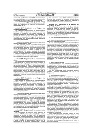 www.ComprasEstatales.org
El Peruano
Lima, martes 7 de agosto de 2012               NORMAS LEGALES                                                      472043
corresponda, que formulen ante el RNP, deberán declarar         y otras variaciones que el OSCE establezca mediante
que cuando participen en un mismo proceso de selección,         directiva. Si el proveedor no declaró la variación dentro
sólo lo harán en consorcio y no independientemente.             del plazo establecido, deberá regularizarla mediante la
    Si se detectara el incumplimiento del presente artículo     comunicación de ocurrencias extemporáneas.
deberá comunicarse al Tribunal de Contrataciones del
Estado para la aplicación de la sanción correspondiente,            Artículo 265º.- Inscripción en el Registro de
establecida en la Ley.                                          Consultores de Obras
                                                                    En el Registro de Consultores de Obras deberán
    Artículo 261º.- Inscripción en el Registro de               inscribirse todas las personas naturales o jurídicas,
Proveedores de Bienes                                           nacionales o extranjeras, que deseen participar en
    En el Registro de Proveedores de Bienes deberán             procesos de selección y/o contratar con el Estado en la
inscribirse todas las personas naturales o jurídicas,           consultoría de obras públicas, sea que se presenten de
nacionales o extranjeras, que deseen participar en              manera individual, en consorcio o tengan la condición de
procesos de selección y/o contratar con el Estado la            subcontratistas, para lo cual deberán:
provisión de bienes, sea que se presenten de manera
individual, en consorcio, o tengan la condición de                 1. Estar legalmente capacitadas para contratar:
subcontratistas, para lo cual deberán estar legalmente
capacitadas para contratar:                                         a) Las personas naturales deben encontrarse en pleno
                                                                ejercicio de sus derechos civiles.
    1. Las personas naturales deben encontrarse en pleno            b) Las personas jurídicas nacionales deben haber
ejercicio de sus derechos civiles.
                                                                sido constituidas como sociedades al amparo de la Ley
    2. Las personas jurídicas nacionales deben haber
                                                                General de Sociedades y normas complementarias, o
sido constituidas conforme a ley. Las personas jurídicas
extranjeras deben haber sido constituidas de conformidad        como empresas individuales de responsabilidad limitada.
con la ley de su lugar de origen, y cumplir con los             El objeto social establecido en la escritura pública inscrita
requisitos establecidos en el TUPA de OSCE. El objeto           en Registros Públicos debe corresponder a la supervisión
social establecido en la escritura pública de las personas      de obras y/o elaboración de expedientes técnicos de
jurídicas, inscrito en Registros Públicos o en la institución   obras. Las personas jurídicas extranjeras deben haber
u autoridad competente en el lugar de origen para las           sido constituidas de conformidad con la ley de la misma
extranjeras, cuando corresponda, deberá estar referido a        materia que las nacionales, pero de su lugar de origen, y
las actividades consideradas en este registro.                  de acuerdo con los requisitos establecidos en el TUPA del
                                                                OSCE. Los requisitos referidos al objeto social serán los
    Artículo 262º.- Obligaciones de los proveedores de          equivalentes a los solicitados para las personas jurídicas
bienes                                                          nacionales.
    Los proveedores de bienes están obligados a comunicar
al RNP, dentro de los diez (10) días hábiles siguientes al          2. Tener capacidad técnica:
término de cada mes, las siguientes ocurrencias: variación          La capacidad técnica será acreditada considerando
de domicilio, cambio de razón o denominación social,            la experiencia realizada como consultor de obras,
transformación societaria, cambio de representante legal,       asignándoles las especialidades que corresponda de
socios, accionistas, participacionistas o titular, órganos      acuerdo a lo establecido en el presente Reglamento y en
de administración, cambio en la distribución de acciones,       el TUPA del OSCE.
participaciones, aportes y otras variaciones que el                 No será considerada como experiencia aquellos
OSCE establezca mediante directiva. Si el proveedor no          contratos suscritos contraviniendo la Ley y el
declaró la variación dentro del plazo establecido, deberá       Reglamento.
regularizarla mediante la comunicación de ocurrencias
extemporánea.                                                        3. Tener solvencia económica:
                                                                     Para determinar la solvencia económica se evaluará
    Artículo 263º.- Inscripción en el Registro de               la información ﬁnanciera y contable solicitada en el TUPA
Proveedores de Servicios                                        del OSCE, aplicando los ratios de medición de solvencia,
    En el Registro de Proveedores de Servicios deberán          aprobados para tal efecto. Adicionalmente, cuando
inscribirse todas las personas naturales o jurídicas,           corresponda, se tomará en cuenta la caliﬁcación de la
nacionales o extranjeras, que deseen participar en              Superintendencia de Banca, Seguros y Administradoras
procesos de selección y/o contratar con el Estado la            de Fondos de Pensiones.
contratación de servicios en general y las consultorías              Las personas naturales o jurídicas, nacionales o
distintas a las de obras, sea que se presenten de               extranjeras, que deseen inscribirse en el registro de
manera individual, en consorcio, o tengan la condición          consultores de obras deberán presentar ante el RNP la
de subcontratistas, para lo cual deberán estar legalmente       respectiva solicitud adjuntando la documentación que
capacitadas para contratar:                                     acredite los requisitos que establezca el TUPA del OSCE.
                                                                     Al día siguiente de recibida la solicitud con la
    1. Las personas naturales deben encontrarse en pleno        documentación que acredite los requisitos indicados
ejercicio de sus derechos civiles.                              en el TUPA del OSCE, el proveedor accederá en forma
    2. Las personas jurídicas nacionales deben haber            electrónica a su constancia de inscripción en el RNP,
sido constituidas conforme a ley. Las personas jurídicas        la que tendrá una vigencia de treinta (30) días hábiles,
extranjeras deben haber sido constituidas de conformidad        período en el que podrá participar y ser postor en los
con la ley de su lugar de origen, y cumplir con los
                                                                distintos procesos de selección que se convoquen, pero
requisitos establecidos en el TUPA de OSCE. El objeto
social establecido en la escritura pública de las personas      no podrá suscribir contratos.
jurídicas, inscrito en Registros Públicos o en la institución        La constancia para ser participante y postor se
u autoridad competente en el lugar de origen para las           extenderá por diez (10) días hábiles, cuando el trámite de
extranjeras, cuando corresponda, deberá estar referido a        inscripción sea observado y este sea subsanado en los
las actividades consideradas en este registro.                  últimos cinco (5) días hábiles del procedimiento, durante
                                                                dicho periodo el proveedor no podrá presentar mayor
    Artículo 264º.- Obligaciones de los proveedores de          documentación y la ampliación del plazo de la constancia
servicios                                                       estará supeditada al resultado de la evaluación de la
    Los proveedores de servicios están obligados a              subsanación presentada.
comunicar al RNP, dentro de los diez (10) días hábiles               Sólo podrán suscribir contratos cuando se haya
siguientes al término de cada mes, las siguientes               aprobado el procedimiento iniciado, caso en el
ocurrencias: variación de domicilio, cambio de razón o          cual accederá electrónicamente a la constancia de
denominación social, transformación societaria, cambio de       inscripción en el RNP con una vigencia de un (1) año,
representante legal, socios, accionistas, participacionistas    contado a partir del día siguiente de su aprobación.
o titular, órganos de administración, cambio en la              Con dicha constancia podrá ser participante, postor y
distribución de las acciones, participaciones, aportes          suscribir contratos.
 