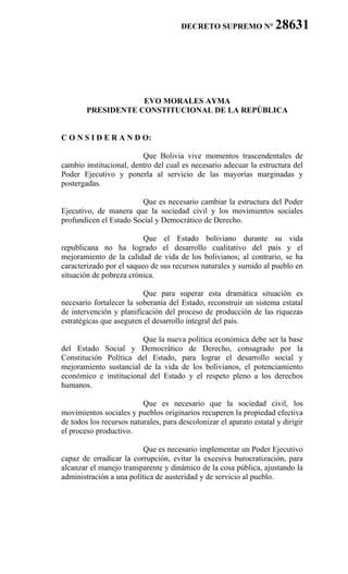 DECRETO SUPREMO N°            28631 22z
   1.
   2.
   3.
   4.
   5.


                    EVO MORALES AYMA
        PRESIDENTE CONSTITUCIONAL DE LA REPÚBLICA
  6.
  7.
C O N S I D E R A N D O:

                         Que Bolivia vive momentos trascendentales de
cambio institucional, dentro del cual es necesario adecuar la estructura del
Poder Ejecutivo y ponerla al servicio de las mayorías marginadas y
postergadas.

                        Que es necesario cambiar la estructura del Poder
Ejecutivo, de manera que la sociedad civil y los movimientos sociales
profundicen el Estado Social y Democrático de Derecho.

                          Que el Estado boliviano durante su vida
republicana no ha logrado el desarrollo cualitativo del país y el
mejoramiento de la calidad de vida de los bolivianos; al contrario, se ha
caracterizado por el saqueo de sus recursos naturales y sumido al pueblo en
situación de pobreza crónica.

                          Que para superar esta dramática situación es
necesario fortalecer la soberanía del Estado, reconstruir un sistema estatal
de intervención y planificación del proceso de producción de las riquezas
estratégicas que aseguren el desarrollo integral del país.

                        Que la nueva política económica debe ser la base
del Estado Social y Democrático de Derecho, consagrado por la
Constitución Política del Estado, para lograr el desarrollo social y
mejoramiento sustancial de la vida de los bolivianos, el potenciamiento
económico e institucional del Estado y el respeto pleno a los derechos
humanos.

                          Que es necesario que la sociedad civil, los
movimientos sociales y pueblos originarios recuperen la propiedad efectiva
de todos los recursos naturales, para descolonizar el aparato estatal y dirigir
el proceso productivo.

                          Que es necesario implementar un Poder Ejecutivo
capaz de erradicar la corrupción, evitar la excesiva burocratización, para
alcanzar el manejo transparente y dinámico de la cosa pública, ajustando la
administración a una política de austeridad y de servicio al pueblo.
 