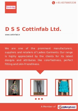 +91-8376805338

D S S Cottinfab Ltd.
www.cottinfab.in

We

are

one

of

the

prominent

manufacturers,

suppliers and retailers of Ladies Garments. Our range
is highly appreciated by the clients for its latest
designs and attributes like colorfastness, perfect
fitting and skin-friendliness.

A Member of

 