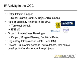 IF Activity in the GCC Retail Islamic Finance Dubai Islamic Bank, Al Rajhi, ABC Islamic Rise of Specialty Finance in the UAE Tamweel, Amlak ENSeC Growth of Investment Banking –  Calyon, Morgan Stanley, Deutsche Bank Regulatory Infrastructure – DIFC and DME Drivers – Customer demand, petro dollars, real estate development and infrastructure projects 