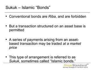 Sukuk – Islamic “Bonds” Conventional bonds are  Riba , and are forbidden But a transaction structured on an asset base is permitted A series of payments arising from an asset-based transaction may be traded  at a market price This type of arrangement is referred to as  Sukuk , sometimes called “Islamic bonds.” 