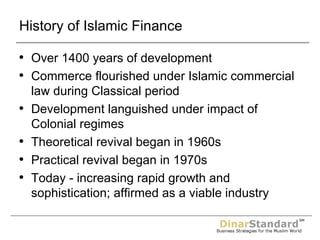 History of Islamic Finance Over 1400 years of development Commerce flourished under Islamic commercial law during Classical period Development languished under impact of Colonial regimes Theoretical revival began in 1960s Practical revival began in 1970s Today - increasing rapid growth and sophistication; affirmed as a viable industry 